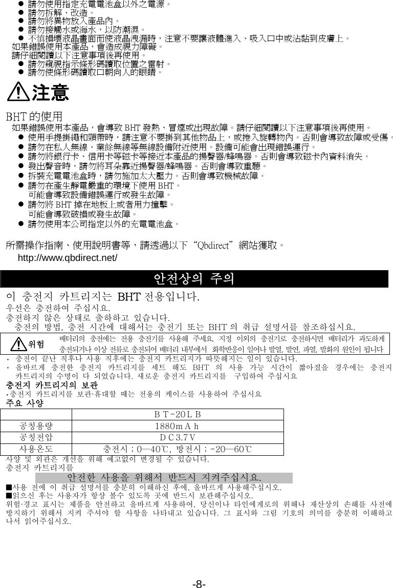 -8- z 請勿使用指定充電電池盒以外之電源。 z 請勿拆解、改造。 z 請勿將異物放入產品內。 z 請勿接觸水或海水，以防潮濕。 z 不慎損壞液晶畫面而使液晶洩漏時，注意不要讓液體進入、吸入口中或沾黏到皮膚上。 如果錯誤使用本產品，會造成視力障礙。 請仔細閱讀以下注意事項後再使用。 z 請勿窺視指示條形碼讀取位置之雷射。 z 請勿使條形碼讀取口朝向人的眼睛。 注意 BHT 的使用 如果錯誤使用本產品，會導致 BHT 發熱、冒煙或出現故障。請仔細閱讀以下注意事項後再使用。 z 使用手提掛繩和頸帶時，請注意不要掛到其他物品上，或捲入旋轉物內。否則會導致故障或受傷。 z 請勿在私人無線、業餘無線等無線設備附近使用。設備可能會出現錯誤運行。 z 請勿將銀行卡、信用卡等磁卡等接近本產品的揚聲器/蜂鳴器。否則會導致磁卡內資料消失。 z 發出聲音時，請勿將耳朵靠近揚聲器/蜂鳴器。否則會導致重聽。 z 拆裝充電電池盒時，請勿施加太大壓力。否則會導致機械故障。 z 請勿在產生靜電嚴重的環境下使用 BHT。 可能會導致設備錯誤運行或發生故障。 z 請勿將 BHT 掉在地板上或者用力撞擊。 可能會導致破損或發生故障。 z 請勿使用本公司指定以外的充電電池盒。  所需操作指南、使用說明書等，請透過以下“Qbdirect＂網站獲取。 http://www.qbdirect.net/ 안전상의 주의 이  충전지  카트리지는  BHT 전용입니다. 우선은  충전하여  주십시요. 충전하지  않은  상태로  출하하고  있습니다. 충전의  방법,  충전  시간에  대해서는  충전기  또는  BHT 의  취급  설명서를  참조하십시요.  위험 배터리의  충전에는  전용  충전기를  사용해  주세요.  지정  이외의  충전기로  충전하시면  배터리가  과도하게 충전되거나  이상  전류로  충전되어  배터리  내부에서    화학반응이  일어나  발열,  발연,  파열,  발화의  원인이  됩니다 ・  충전이  끝난  직후나  사용  직후에는  충전지  카트리지가  따뜻해지는  일이  있습니다. ・  올바르게  충전한  충전지  카트리지를  세트  해도  BHT 의  사용  가능  시간이  짧아졌을  경우에는  충전지 카트리지의  수명이  다  되었습니다.  새로운  충전지  카트리지를  구입하여  주십시요 충전지 카트리지의 보관 ・충전지 카트리지를 보관·휴대할 때는 전용의 케이스를  사용하여 주십시요 주요 사양   ＢＴ-20ＬＢ 공칭용량  1880ｍＡｈ 공칭전압  ＤＣ3.7Ｖ 사용온도  충전시；0—40℃,  방전시；-20—60℃ 사양  및  외관은  개선을  위해  예고없이  변경될  수  있습니다. 충전지 카트리지를 안전한  사용을 위해서 반드시 지켜주십시요. ■사용  전에  이  취급  설명서를  충분히  이해하신  후에,  올바르게  사용해주십시오. ■읽으신  후는  사용자가  항상  볼수  있도록  곳에  반드시  보관해주십시오. 위험·경고  표시는  제품을  안전하고  올바르게  사용하여,  당신이나  타인에게로의  위해나  재산상의  손해를  사전에 방지하기  위해서  지켜  주셔야  할  사항을  나타내고  있습니다.  그  표시와  그림  기호의  의미를  충분히  이해하고 나서  읽어주십시오. 