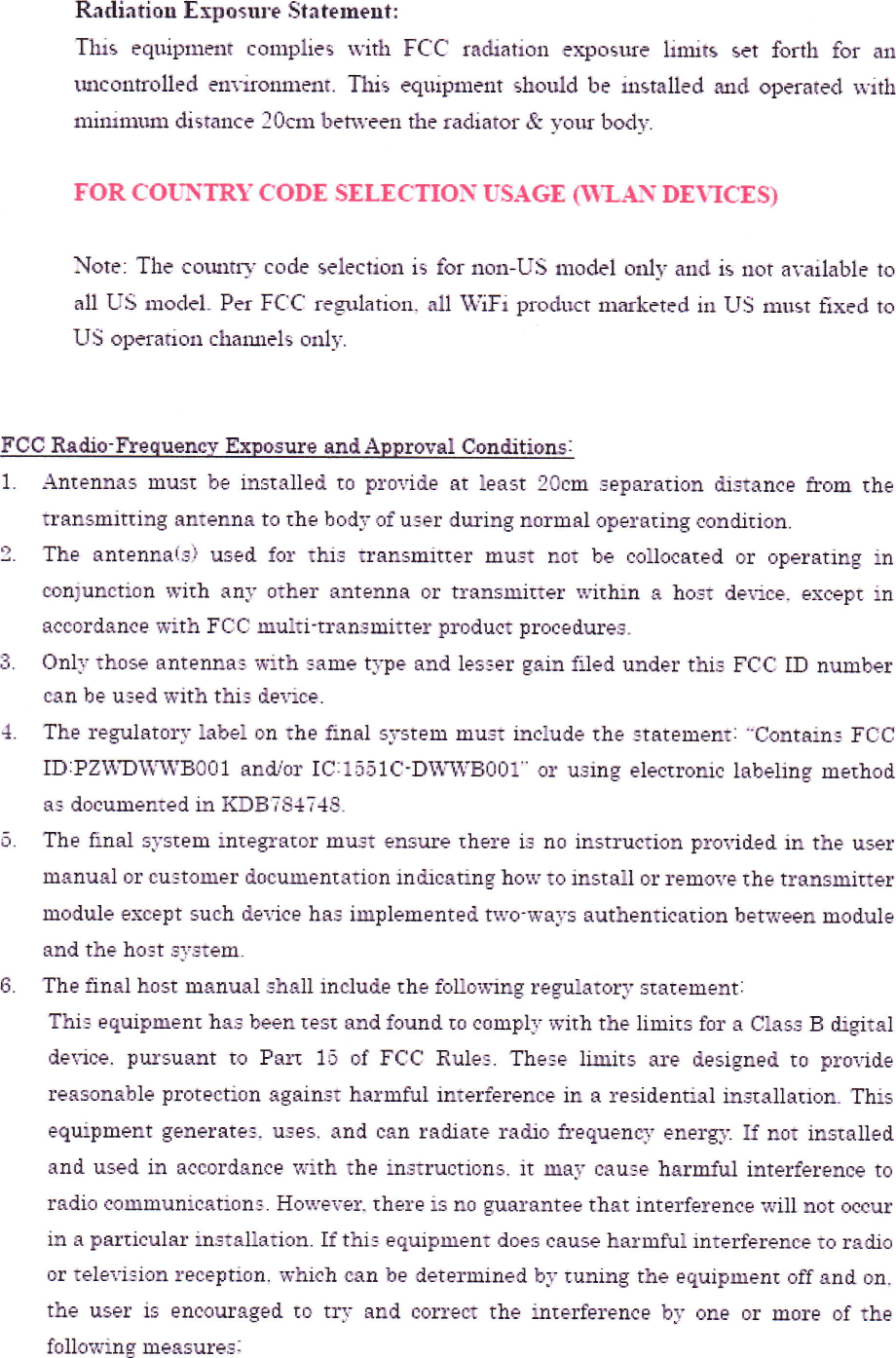 Ldintioll E=posll]・e Si.■ teme■11Tllls eqlliplllent cOlllplie5  ミvith FCC rattation t・ xpL■Sllfe lillllts set forth fOr allllllCOlltrt■lled ell■ ■romlettt.1■五s eqlliplllellt sl■odd be二lstalled and Operated、 vitlll■llut■lllln diStc■ llCe 20ctll bご郷げeen thE Ic■ cliator tt・ vOllf bOclTFOR COl「NTRY CODE SELECiT10N rSAGE(■‐LAN DEヽICIS〕Notei The col■t,code Selectioll is for no盤 -1」S llloctel onlT c■ lld iS llot availableall US ll10cICl_Pご IF〔iCi reg■1lation,all WViFi prodllct lllttkctFd ill US illllst i工 [dUS operation chttule15 o■lIFCC Ra道●‐■equentt E珊}osure andttppFO■Vユl Conditio=s:l  Antelllntns must be mstLtlled lo prclvide at least 20clrL Separaticn dlst&amp;nceむ onl τhetFanS■1ltting Lqntenna to the bodFofu■ er during normal operating condition2.  The antenn量 (3&apos; uSed for ths tFanSTttltter IELuSt F10t be collocated oF OpeFating l■COn,unctiOn with anl otheF antenn■ or tFanSttnilter l∬ lthin a host de■ ■ce.except inaccorclance lrith FCC ttulマ i‐ transElttter pFOduCt proceduFe3.3  0nly those ante■ na=椰Fith=ane type and lesEer galn f』 ed undeF thiE FCC ID nullllbeFcan be used、「ith this tte、電ce_4  The Fegultntory label on the inal sFStem must include the■ tLtiement:・ =ContninI FCCI]D:PZttWYWVB001 andUor IC:1551C‐ Dマ「W「B001 or using electFOnlC labellllg IIllttthOdaS dDCmented m KDBTS4743.5  The rlnal slstem inI●『晨tOr IIIlugt ensl】 Fe there is■ o instructlon provittd in the usernlュnual or cll]tolller docllil■ entation inぬ cating holv to insta1l or remove the translnitternlodule except such虚 ●Tlce has iェpleIIlented tlvo■rals authentication betiveen IIloduleand the host sTsteIEL.6  The inal ho5t manualsh■ 1l include the fo理o■■ng regulatory statelnentiThi=etulpment has been tesl and found lo c● mptt Fith the linits for a Class B ttgltaldevice.pttrsuant to Paコ■ 15 of FCC Rule=.Tlle■ e ll■lits ttre designed to providerea50nable protection against haFnlill inteFference in a residential installatlon.ThisequiFInent geneFate=,uses ttnd can Fattate rtttto fl・ ●quen等,energI If not installedand used in accordttnce lvith the instFuCtiOn3_it JnaF ca■ ]● harmful interference toradb coEIIIluniCation= Holveve二 there is no guarantee that inte■ ference lマ 量1ュot occuri.■ a particul.■ r installation lf thi■ equipment does cause harmmlinterference to radloor teleT蟄 lon receFtiOn whl.・h can be deternined by tuning the equipmenl off and on.the uSeF iS enCouFaged lo tFV and CorFeCt the int● rfe■tence by one or m● Ire of thefollo■ving lneasures: