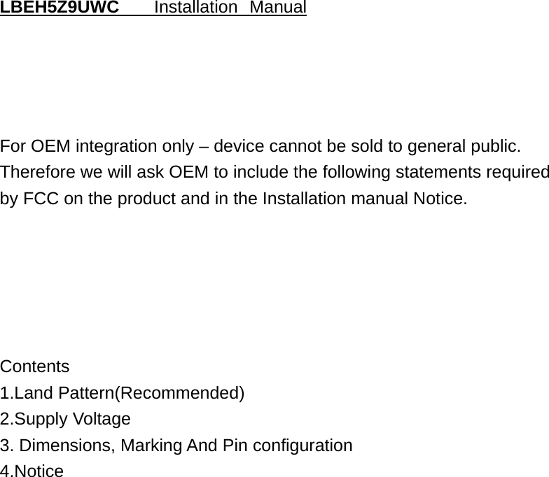                                     LBEH5Z9UWC   Installation Manual For OEM integration only – device cannot be sold to general public. Therefore we will ask OEM to include the following statements required  by FCC on the product and in the Installation manual Notice. Contents 1.Land Pattern(Recommended) 2.Supply Voltage 3. Dimensions, Marking And Pin configuration  4.Notice