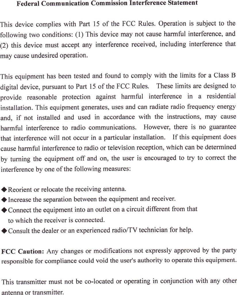 Federal Corll■ unicatioll(Commission lnterference StatemelltThis dcvice complies with Part 15 of the FCC Rules.Operation is sutteCt tO thefollowing椰 √o oondiionsI(1)lbiS de宙ce mtt not causc harmil interference,and(2)this device must accept any interference received,including inteFference thatmay cause undesired operation,This equipment has been tested and found to comply with the lilnits for a Class Bdigital device,pursuant to Part 15 ofthc FCC Rules. These limiヽ are designed toprovide reasonable protection against harlnil interference in a residentialinstallation.This equipment generatcs,uses and can radiatc radio frequency energyand, if not installed and used in accordance with the instructions, may causeharmllll interferencc to radio communications.  However9 there is no guaranteethat intcrfercnce wili not occur in a particular installation,  If this equipment doescause harlnfill interference to radio or television reception,which can be detcllllincdby tuning the equipment o3『 and on,the uscr is encouraged to try to correct theinterference by one ofthc following FneaSurcsI◆Reorient or relocate the receiving antenna.◆Increase the separation bemeen thc equipment and receiver.◆Connectthe equipmentinto an outlct on a circuit ditterent frOm thattO which the receiver is connected.◆Consultthe dealer or an experienced radio/TV technician for help.FCC Caution:Any changes or modiications not expressly approved by the partyrcsponsible for compliance could void the users authority to operate this equipment.This translnitter must not be co‐located or operating in conJunctiOn with any otherantenna or ttanslnltte■