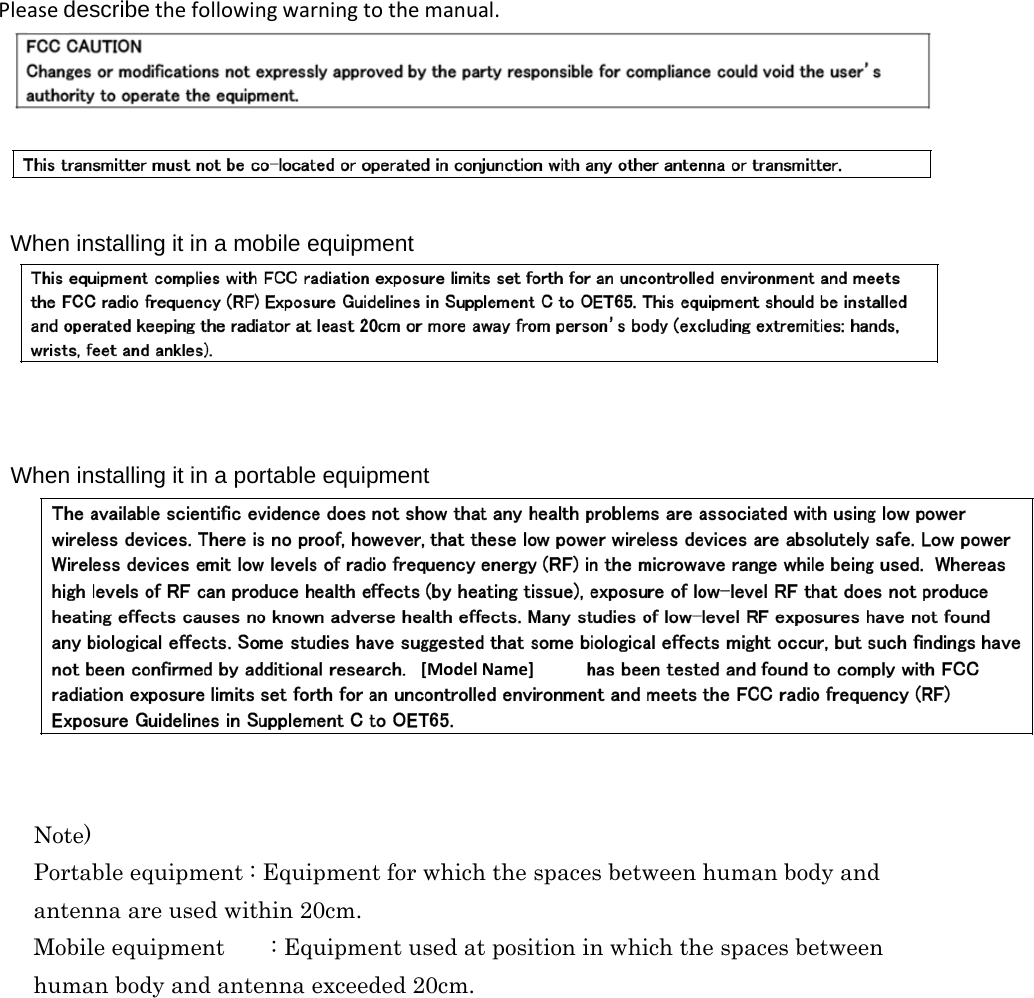                                 When installing it in a mobile equipmentPleasedescribethefollowingwarningtothemanual.When installing it in a portable equipment [ModelName] Note)Portable equipment : Equipment for which the spaces between human body and antenna are used within 20cm.  Mobile equipment    : Equipment used at position in which the spaces between  human body and antenna exceeded 20cm.   