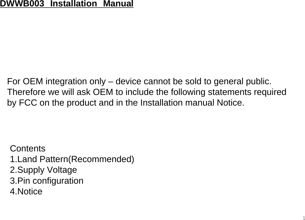 1For OEM integration only – device cannot be sold to general public.Therefore we will ask OEM to include the following statements required by FCC on the product and in the Installation manual Notice.DWWB003  Installation  ManualContents1.Land Pattern(Recommended)2.Supply Voltage3.Pin configuration 4.Notice