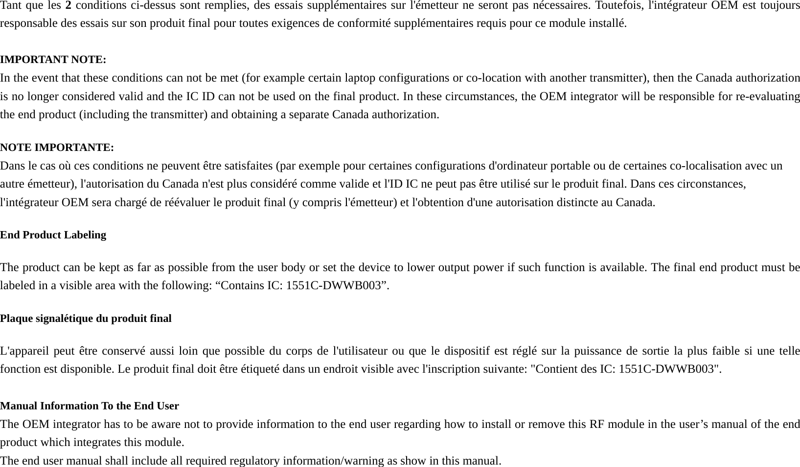 Tant que les 2 conditions ci-dessus sont remplies, des essais supplémentaires sur l&apos;émetteur ne seront pas nécessaires. Toutefois, l&apos;intégrateur OEM est toujours responsable des essais sur son produit final pour toutes exigences de conformité supplémentaires requis pour ce module installé.  IMPORTANT NOTE: In the event that these conditions can not be met (for example certain laptop configurations or co-location with another transmitter), then the Canada authorization is no longer considered valid and the IC ID can not be used on the final product. In these circumstances, the OEM integrator will be responsible for re-evaluating the end product (including the transmitter) and obtaining a separate Canada authorization. NOTE IMPORTANTE: Dans le cas où ces conditions ne peuvent être satisfaites (par exemple pour certaines configurations d&apos;ordinateur portable ou de certaines co-localisation avec un autre émetteur), l&apos;autorisation du Canada n&apos;est plus considéré comme valide et l&apos;ID IC ne peut pas être utilisé sur le produit final. Dans ces circonstances, l&apos;intégrateur OEM sera chargé de réévaluer le produit final (y compris l&apos;émetteur) et l&apos;obtention d&apos;une autorisation distincte au Canada. End Product Labeling   The product can be kept as far as possible from the user body or set the device to lower output power if such function is available. The final end product must be labeled in a visible area with the following: “Contains IC: 1551C-DWWB003”.   Plaque signalétique du produit final L&apos;appareil peut être conservé aussi loin que possible du corps de l&apos;utilisateur ou que le dispositif est réglé sur la puissance de sortie la plus faible si une telle fonction est disponible. Le produit final doit être étiqueté dans un endroit visible avec l&apos;inscription suivante: &quot;Contient des IC: 1551C-DWWB003&quot;.  Manual Information To the End User The OEM integrator has to be aware not to provide information to the end user regarding how to install or remove this RF module in the user’s manual of the end product which integrates this module. The end user manual shall include all required regulatory information/warning as show in this manual. 