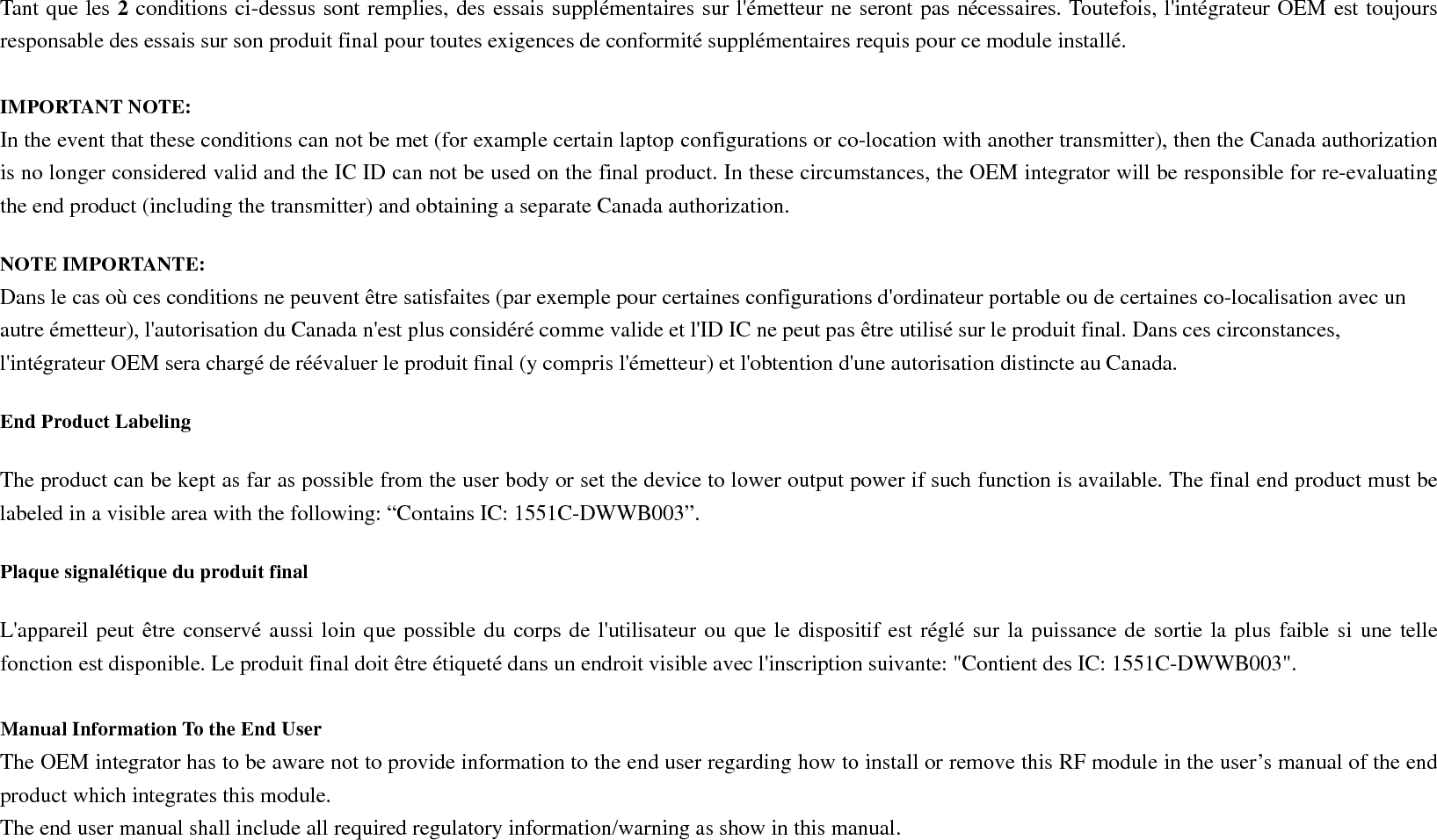  Manuel d&apos;information à l&apos;utilisateur final L&apos;intégrateur OEM doit être conscient de ne pas fournir des informations à l&apos;utilisateur final quant à la façon d&apos;installer ou de supprimer ce module RF dans le manuel de l&apos;utilisateur du produit final qui intègre ce module. Le manuel de l&apos;utilisateur final doit inclure toutes les informations réglementaires requises et avertissements comme indiqué dans ce manuel. Caution : (i) the device for operation in the band 5150-5250 MHz is only for indoor use to reduce the potential for harmful interference to co-channel mobile satellite systems; (ii) high-power radars are allocated as primary users (i.e. priority users) of the bands 5250-5350 MHz and 5650-5850 MHz and that these radars could cause interference and/or damage to LE-LAN devices. Avertissement: (i) les dispositifs fonctionnant dans la bande 5 150-5 250 MHz sont réservés uniquement pour une utilisation à l’intérieur afin de réduire les risques de brouillage préjudiciable aux systèmes de satellites mobiles utilisant les mêmes canaux; (ii) De plus, les utilisateurs devraient aussi être avisés que les utilisateurs de radars de haute puissance sont désignés utilisateurs principaux (c.-à-d., qu’ils ont la priorité) pour les bandes 5 250-5 350 MHz et 5 650-5 850 MHz et que ces radars pourraient causer du brouillage et/ou des dommages aux dispositifs LAN-EL. 