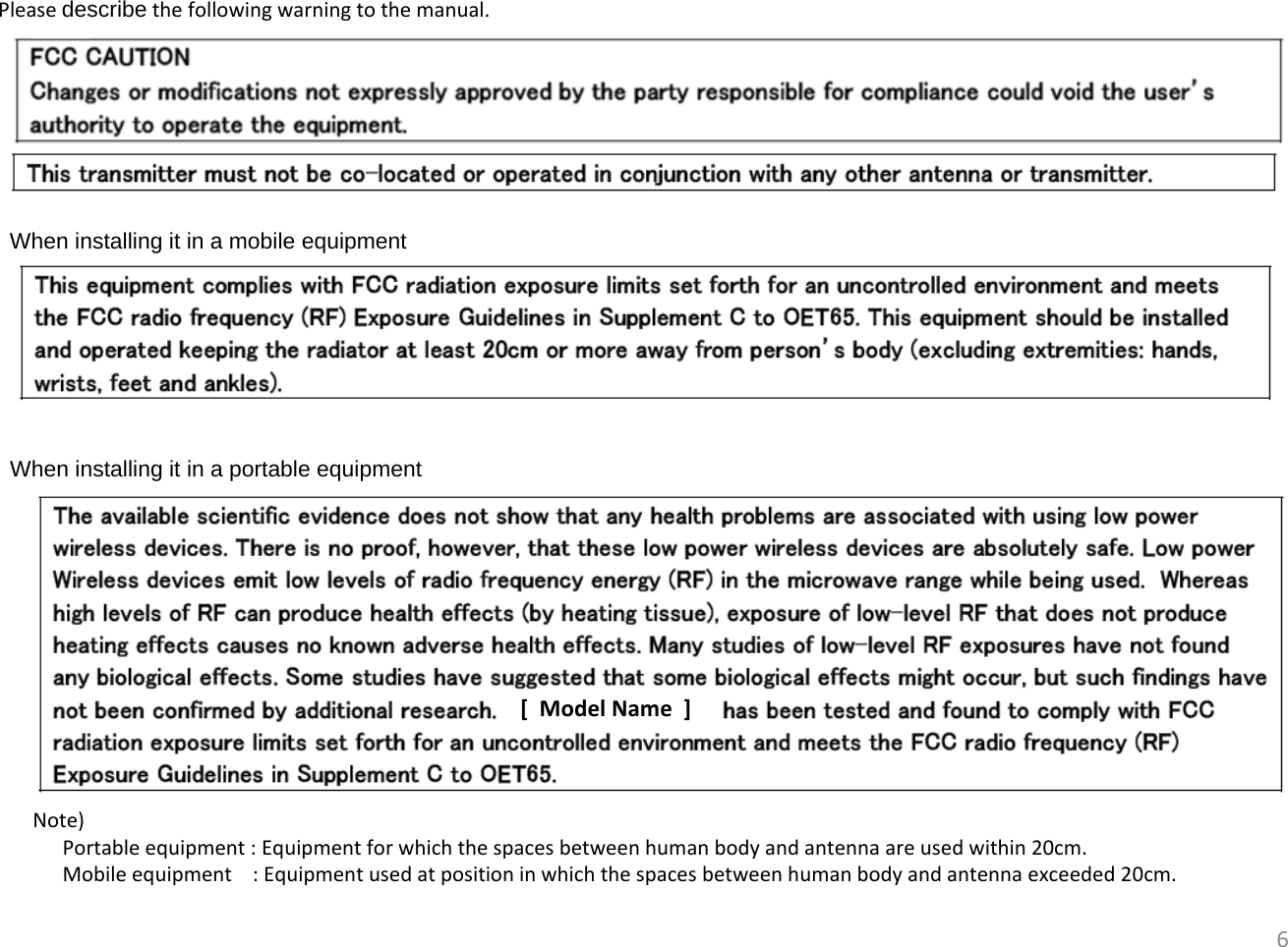 6When installing it in a mobile equipmentPleasedescribe thefollowingwarningtothemanual.When installing it in a portable equipment[ModelName]Note)Portableequipment:Equipmentforwhichthespacesbetweenhumanbodyandantennaareusedwithin20cm.Mobileequipment:Equipmentusedatpositioninwhichthespacesbetweenhumanbodyandantennaexceeded20cm.