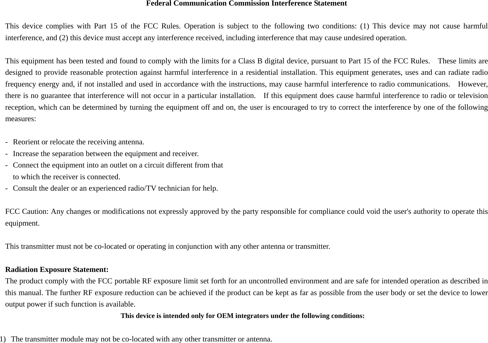 Federal Communication Commission Interference Statement  This device complies with Part 15 of the FCC Rules. Operation is subject to the following two conditions: (1) This device may not cause harmful interference, and (2) this device must accept any interference received, including interference that may cause undesired operation.  This equipment has been tested and found to comply with the limits for a Class B digital device, pursuant to Part 15 of the FCC Rules.    These limits are designed to provide reasonable protection against harmful interference in a residential installation. This equipment generates, uses and can radiate radio frequency energy and, if not installed and used in accordance with the instructions, may cause harmful interference to radio communications.  However, there is no guarantee that interference will not occur in a particular installation.    If this equipment does cause harmful interference to radio or television reception, which can be determined by turning the equipment off and on, the user is encouraged to try to correct the interference by one of the following measures:  -  Reorient or relocate the receiving antenna. -  Increase the separation between the equipment and receiver. -  Connect the equipment into an outlet on a circuit different from that to which the receiver is connected. -  Consult the dealer or an experienced radio/TV technician for help.  FCC Caution: Any changes or modifications not expressly approved by the party responsible for compliance could void the user&apos;s authority to operate this equipment.  This transmitter must not be co-located or operating in conjunction with any other antenna or transmitter.  Radiation Exposure Statement: The product comply with the FCC portable RF exposure limit set forth for an uncontrolled environment and are safe for intended operation as described in this manual. The further RF exposure reduction can be achieved if the product can be kept as far as possible from the user body or set the device to lower output power if such function is available. This device is intended only for OEM integrators under the following conditions:  1) The transmitter module may not be co-located with any other transmitter or antenna.   