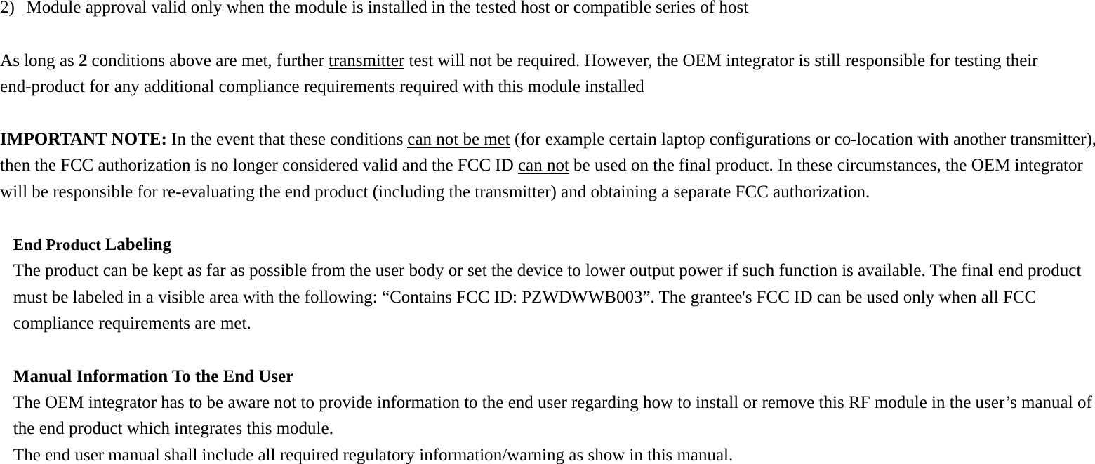 2) Module approval valid only when the module is installed in the tested host or compatible series of host  As long as 2 conditions above are met, further transmitter test will not be required. However, the OEM integrator is still responsible for testing their end-product for any additional compliance requirements required with this module installed  IMPORTANT NOTE: In the event that these conditions can not be met (for example certain laptop configurations or co-location with another transmitter), then the FCC authorization is no longer considered valid and the FCC ID can not be used on the final product. In these circumstances, the OEM integrator will be responsible for re-evaluating the end product (including the transmitter) and obtaining a separate FCC authorization.  End Product Labeling  The product can be kept as far as possible from the user body or set the device to lower output power if such function is available. The final end product must be labeled in a visible area with the following: “Contains FCC ID: PZWDWWB003”. The grantee&apos;s FCC ID can be used only when all FCC compliance requirements are met.  Manual Information To the End User The OEM integrator has to be aware not to provide information to the end user regarding how to install or remove this RF module in the user’s manual of the end product which integrates this module. The end user manual shall include all required regulatory information/warning as show in this manual.  