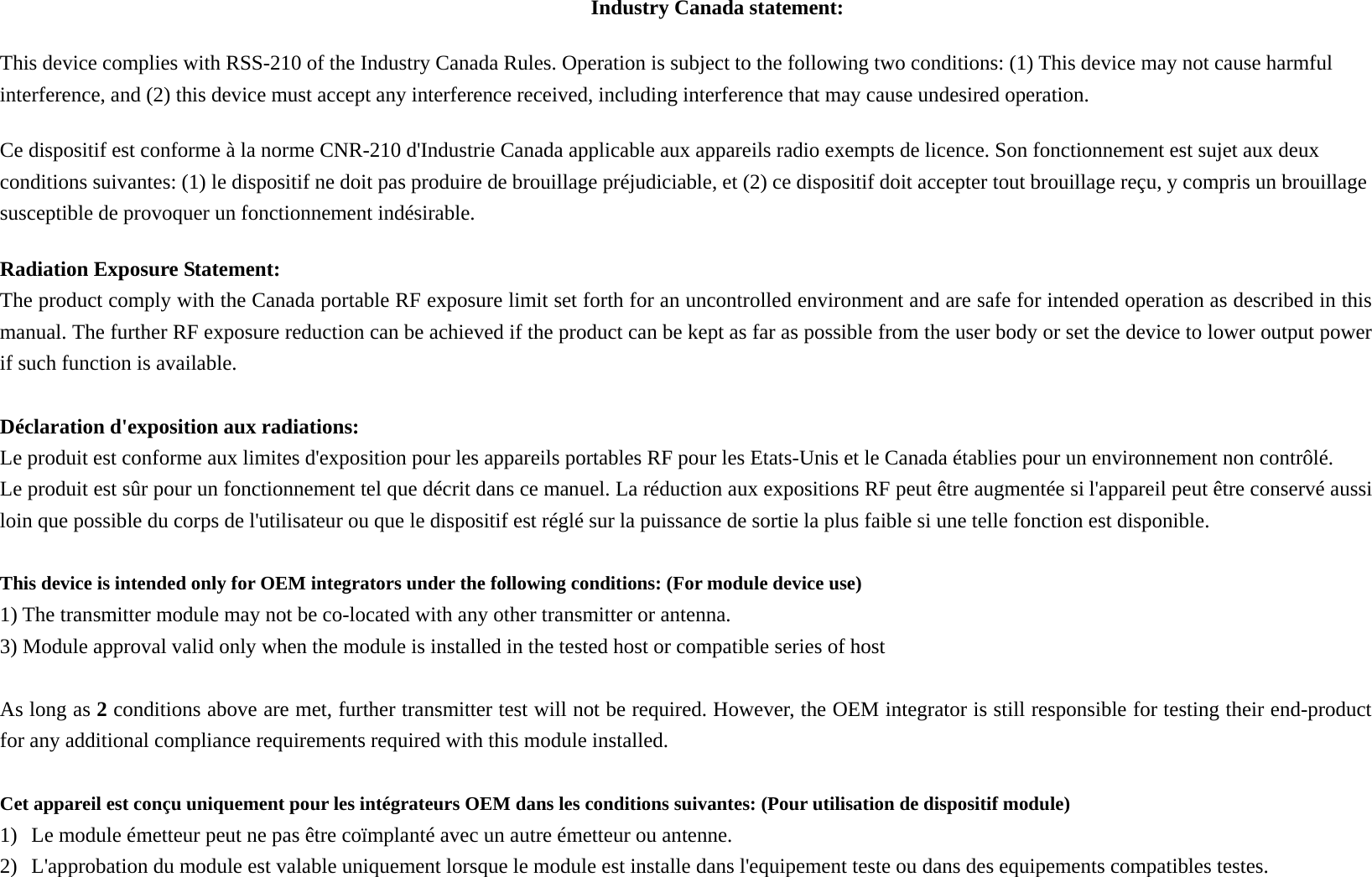 Industry Canada statement: This device complies with RSS-210 of the Industry Canada Rules. Operation is subject to the following two conditions: (1) This device may not cause harmful interference, and (2) this device must accept any interference received, including interference that may cause undesired operation. Ce dispositif est conforme à la norme CNR-210 d&apos;Industrie Canada applicable aux appareils radio exempts de licence. Son fonctionnement est sujet aux deux conditions suivantes: (1) le dispositif ne doit pas produire de brouillage préjudiciable, et (2) ce dispositif doit accepter tout brouillage reçu, y compris un brouillage susceptible de provoquer un fonctionnement indésirable.   Radiation Exposure Statement: The product comply with the Canada portable RF exposure limit set forth for an uncontrolled environment and are safe for intended operation as described in this manual. The further RF exposure reduction can be achieved if the product can be kept as far as possible from the user body or set the device to lower output power if such function is available.  Déclaration d&apos;exposition aux radiations: Le produit est conforme aux limites d&apos;exposition pour les appareils portables RF pour les Etats-Unis et le Canada établies pour un environnement non contrôlé. Le produit est sûr pour un fonctionnement tel que décrit dans ce manuel. La réduction aux expositions RF peut être augmentée si l&apos;appareil peut être conservé aussi loin que possible du corps de l&apos;utilisateur ou que le dispositif est réglé sur la puissance de sortie la plus faible si une telle fonction est disponible.  This device is intended only for OEM integrators under the following conditions: (For module device use) 1) The transmitter module may not be co-located with any other transmitter or antenna. 3) Module approval valid only when the module is installed in the tested host or compatible series of host  As long as 2 conditions above are met, further transmitter test will not be required. However, the OEM integrator is still responsible for testing their end-product for any additional compliance requirements required with this module installed.  Cet appareil est conçu uniquement pour les intégrateurs OEM dans les conditions suivantes: (Pour utilisation de dispositif module) 1) Le module émetteur peut ne pas être coïmplanté avec un autre émetteur ou antenne. 2) L&apos;approbation du module est valable uniquement lorsque le module est installe dans l&apos;equipement teste ou dans des equipements compatibles testes.  