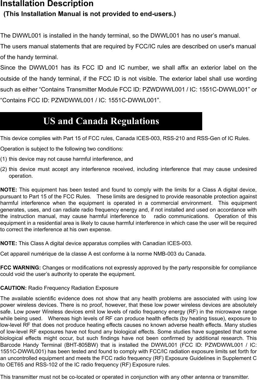 Installation Description   (This Installation Manual is not provided to end-users.)  The DWWL001 is installed in the handy terminal, so the DWWL001 has no user’s manual. The users manual statements that are required by FCC/IC rules are described on user&apos;s manual of the handy terminal. Since the DWWL001 has its FCC ID and IC number, we shall affix an exterior label on the outside of the handy terminal, if the FCC ID is not visible. The exterior label shall use wording such as either “Contains Transmitter Module FCC ID: PZWDWWL001 / IC: 1551C-DWWL001” or “Contains FCC ID: PZWDWWL001 / IC: 1551C-DWWL001”.    US and Canada Regulations  This device complies with Part 15 of FCC rules, Canada ICES-003, RSS-210 and RSS-Gen of IC Rules. Operation is subject to the following two conditions: (1) this device may not cause harmful interference, and (2) this device must accept any interference received, including interference that may cause undesired operation. NOTE: This equipment has been tested and found to comply with the limits for a Class A digital device, pursuant to Part 15 of the FCC Rules.    These limits are designed to provide reasonable protection against harmful interference when the equipment is operated in a commercial environment.  This equipment generates, uses, and can radiate radio frequency energy and, if not installed and used on accordance with the instruction manual, may cause harmful interference to   radio communications.  Operation of this equipment in a residential area is likely to cause harmful interference in which case the user will be required to correct the interference at his own expense. NOTE: This Class A digital device apparatus complies with Canadian ICES-003. Cet appareil numérique de la classe A est conforme à la norme NMB-003 du Canada. FCC WARNING: Changes or modifications not expressly approved by the party responsible for compliance could void the user’s authority to operate the equipment. CAUTION: Radio Frequency Radiation Exposure The available scientific evidence does not show that any health problems are associated with using low power wireless devices. There is no proof, however, that these low power wireless devices are absolutely safe. Low power Wireless devices emit low levels of radio frequency energy (RF) in the microwave range while being used.    Whereas high levels of RF can produce health effects (by heating tissue), exposure to low-level RF that does not produce heating effects causes no known adverse health effects. Many studies of low-level RF exposures have not found any biological effects. Some studies have suggested that some biological effects might occur, but such findings have not been confirmed by additional research. This Barcode Handy Terminal (BHT-805BW) that is installed the DWWL001 (FCC ID: PZWDWWL001 / IC: 1551C-DWWL001) has been tested and found to comply with FCC/IC radiation exposure limits set forth for an uncontrolled equipment and meets the FCC radio frequency (RF) Exposure Guidelines in Supplement C to OET65 and RSS-102 of the IC radio frequency (RF) Exposure rules.   This transmitter must not be co-located or operated in conjunction with any other antenna or transmitter.