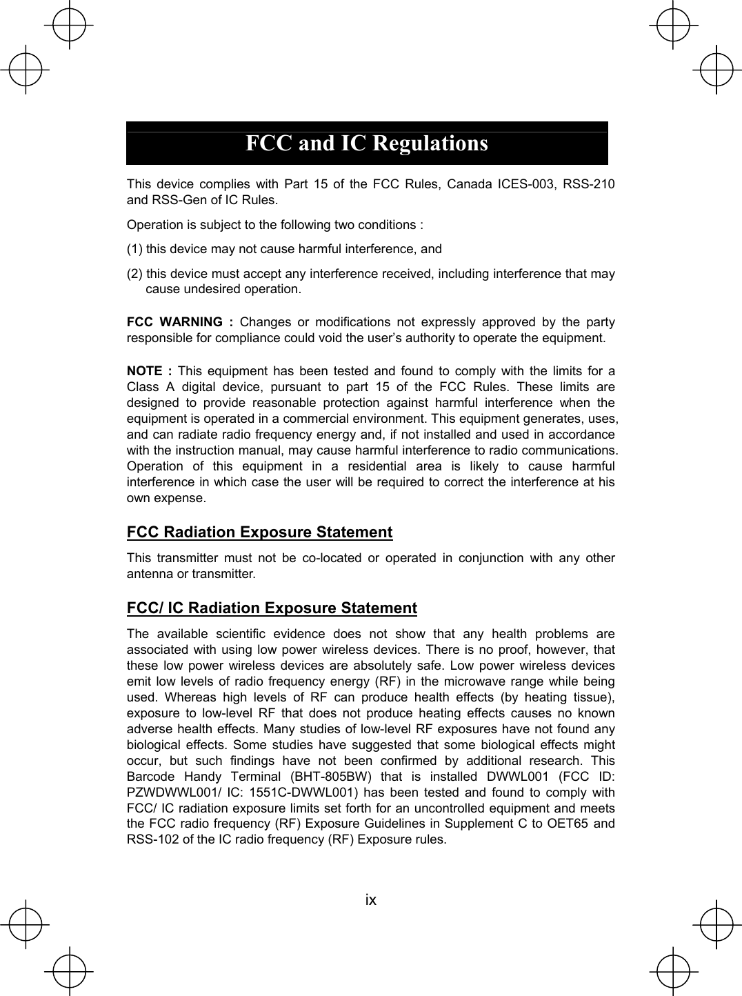  ix  FCC and IC Regulations  This device complies with Part 15 of the FCC Rules, Canada ICES-003, RSS-210 and RSS-Gen of IC Rules. Operation is subject to the following two conditions : (1) this device may not cause harmful interference, and (2) this device must accept any interference received, including interference that may cause undesired operation. FCC WARNING : Changes or modifications not expressly approved by the party responsible for compliance could void the user’s authority to operate the equipment. NOTE : This equipment has been tested and found to comply with the limits for a Class A digital device, pursuant to part 15 of the FCC Rules. These limits are designed to provide reasonable protection against harmful interference when the equipment is operated in a commercial environment. This equipment generates, uses, and can radiate radio frequency energy and, if not installed and used in accordance with the instruction manual, may cause harmful interference to radio communications. Operation of this equipment in a residential area is likely to cause harmful interference in which case the user will be required to correct the interference at his own expense. FCC Radiation Exposure Statement This transmitter must not be co-located or operated in conjunction with any other antenna or transmitter. FCC/ IC Radiation Exposure Statement The available scientific evidence does not show that any health problems are associated with using low power wireless devices. There is no proof, however, that these low power wireless devices are absolutely safe. Low power wireless devices emit low levels of radio frequency energy (RF) in the microwave range while being used. Whereas high levels of RF can produce health effects (by heating tissue), exposure to low-level RF that does not produce heating effects causes no known adverse health effects. Many studies of low-level RF exposures have not found any biological effects. Some studies have suggested that some biological effects might occur, but such findings have not been confirmed by additional research. This Barcode Handy Terminal (BHT-805BW) that is installed DWWL001 (FCC ID: PZWDWWL001/ IC: 1551C-DWWL001) has been tested and found to comply with FCC/ IC radiation exposure limits set forth for an uncontrolled equipment and meets the FCC radio frequency (RF) Exposure Guidelines in Supplement C to OET65㩷and RSS-102 of the IC radio frequency (RF) Exposure rules.     