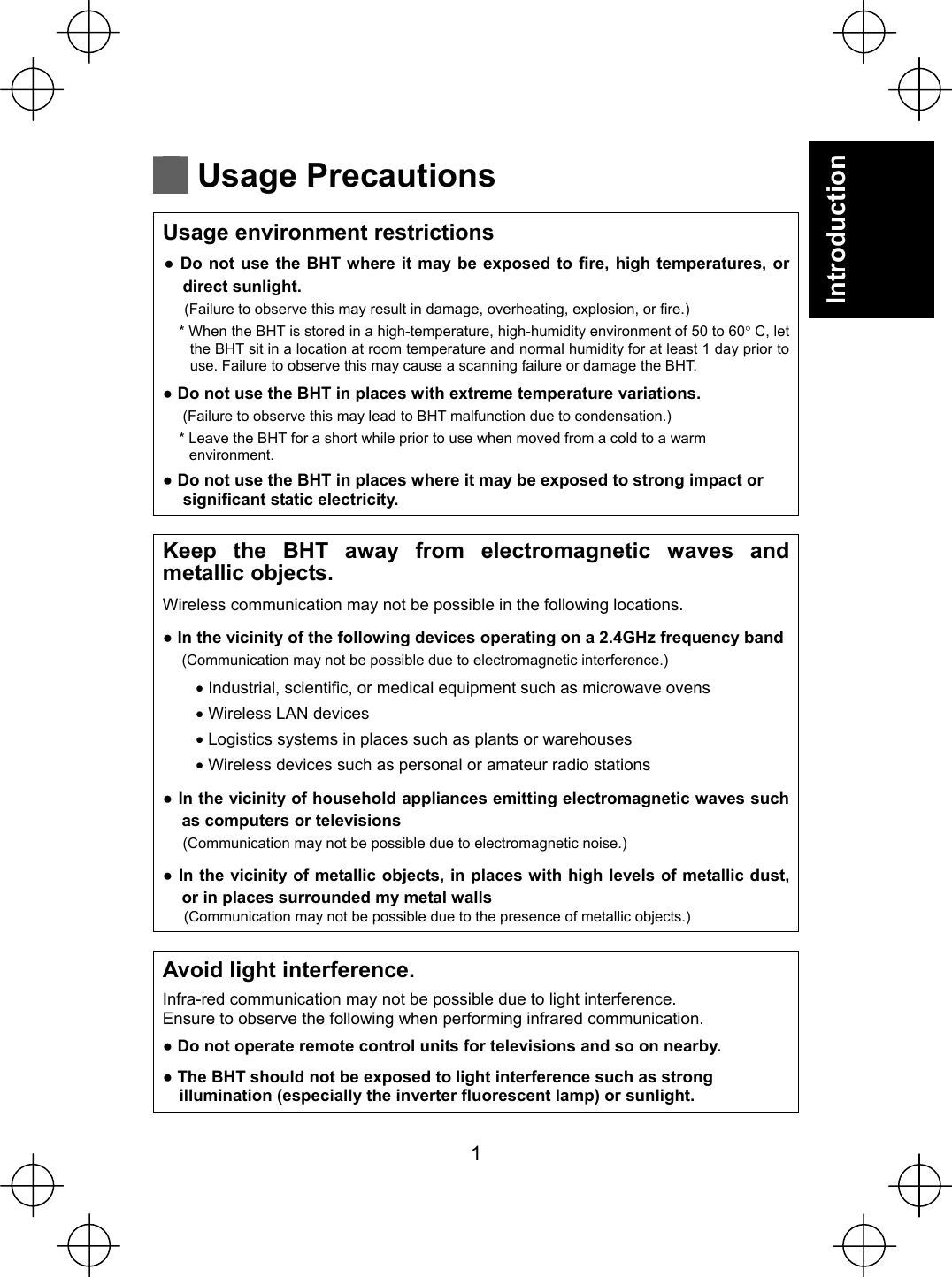  1 Introduction   Usage Precautions   Usage environment restrictions Ɣ Do not use the BHT where it may be exposed to fire, high temperatures, or direct sunlight. (Failure to observe this may result in damage, overheating, explosion, or fire.) * When the BHT is stored in a high-temperature, high-humidity environment of 50 to 60q C, let the BHT sit in a location at room temperature and normal humidity for at least 1 day prior to use. Failure to observe this may cause a scanning failure or damage the BHT.   Ɣ Do not use the BHT in places with extreme temperature variations. (Failure to observe this may lead to BHT malfunction due to condensation.) * Leave the BHT for a short while prior to use when moved from a cold to a warm   environment. Ɣ Do not use the BHT in places where it may be exposed to strong impact or   significant static electricity.   Keep the BHT away from electromagnetic waves and metallic objects. Wireless communication may not be possible in the following locations. Ɣ In the vicinity of the following devices operating on a 2.4GHz frequency band (Communication may not be possible due to electromagnetic interference.) x Industrial, scientific, or medical equipment such as microwave ovens x Wireless LAN devices x Logistics systems in places such as plants or warehouses x Wireless devices such as personal or amateur radio stations Ɣ In the vicinity of household appliances emitting electromagnetic waves such as computers or televisions (Communication may not be possible due to electromagnetic noise.) Ɣ In the vicinity of metallic objects, in places with high levels of metallic dust, or in places surrounded my metal walls (Communication may not be possible due to the presence of metallic objects.)   Avoid light interference. Infra-red communication may not be possible due to light interference. Ensure to observe the following when performing infrared communication. Ɣ Do not operate remote control units for televisions and so on nearby. Ɣ The BHT should not be exposed to light interference such as strong   illumination (especially the inverter fluorescent lamp) or sunlight.  