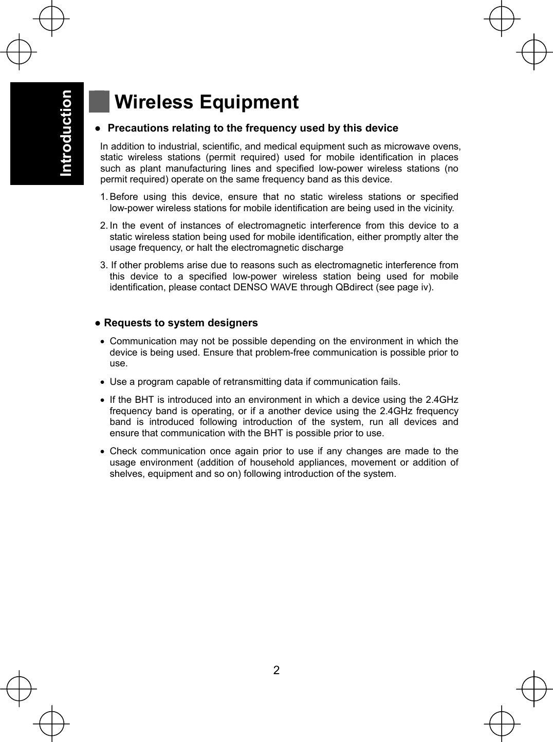  2   Introduction   Wireless Equipment Ɣ  Precautions relating to the frequency used by this device In addition to industrial, scientific, and medical equipment such as microwave ovens, static wireless stations (permit required) used for mobile identification in places such as plant manufacturing lines and specified low-power wireless stations (no permit required) operate on the same frequency band as this device. 1. Before using this device, ensure that no static wireless stations or specified low-power wireless stations for mobile identification are being used in the vicinity. 2. In the event of instances of electromagnetic interference from this device to a static wireless station being used for mobile identification, either promptly alter the usage frequency, or halt the electromagnetic discharge 3. If other problems arise due to reasons such as electromagnetic interference from this device to a specified low-power wireless station being used for mobile identification, please contact DENSO WAVE through QBdirect (see page iv).  Ɣ Requests to system designers x  Communication may not be possible depending on the environment in which the device is being used. Ensure that problem-free communication is possible prior to use. x  Use a program capable of retransmitting data if communication fails. x  If the BHT is introduced into an environment in which a device using the 2.4GHz frequency band is operating, or if a another device using the 2.4GHz frequency band is introduced following introduction of the system, run all devices and ensure that communication with the BHT is possible prior to use. x Check communication once again prior to use if any changes are made to the usage environment (addition of household appliances, movement or addition of shelves, equipment and so on) following introduction of the system. 