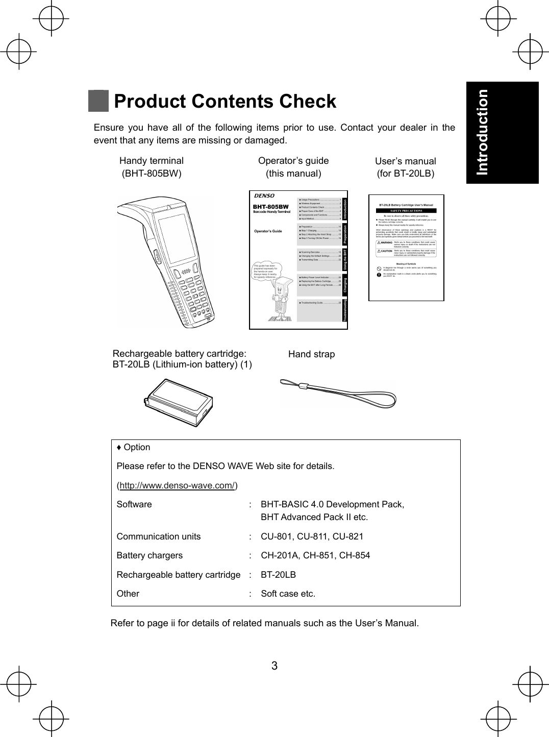  3 Introduction   Product Contents Check Ensure you have all of the following items prior to use. Contact your dealer in the event that any items are missing or damaged.                        Ƈ Option Please refer to the DENSO WAVE Web site for details. (http://www.denso-wave.com/) Software  : BHT-BASIC 4.0 Development Pack, BHT Advanced Pack II etc. Communication units  : CU-801, CU-811, CU-821 Battery chargers  : CH-201A, CH-851, CH-854 Rechargeable battery cartridge : BT-20LB Other  : Soft case etc.  Refer to page ii for details of related manuals such as the User’s Manual.  Operator’s guide (this manual) Handy terminal (BHT-805BW) User’s manual (for BT-20LB) Rechargeable battery cartridge: BT-20LB (Lithium-ion battery) (1)  Hand strap 