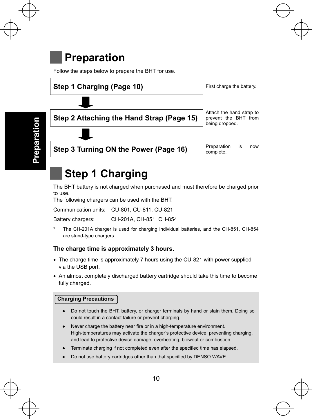  10   Preparation Charging Precautions Ɣ  Do not touch the BHT, battery, or charger terminals by hand or stain them. Doing so could result in a contact failure or prevent charging. Ɣ  Never charge the battery near fire or in a high-temperature environment. High-temperatures may activate the charger’s protective device, preventing charging, and lead to protective device damage, overheating, blowout or combustion. Ɣ  Terminate charging if not completed even after the specified time has elapsed. Ɣ  Do not use battery cartridges other than that specified by DENSO WAVE.   Preparation Follow the steps below to prepare the BHT for use. Step 1 Charging (Page 10)  First charge the battery.   Step 2 Attaching the Hand Strap (Page 15)Attach the hand strap to prevent the BHT from being dropped.   Step 3 Turning ON the Power (Page 16)  Preparation is now complete.   Step 1 Charging The BHT battery is not charged when purchased and must therefore be charged prior to use. The following chargers can be used with the BHT. Communication units:  CU-801, CU-811, CU-821 Battery chargers:  CH-201A, CH-851, CH-854 *  The CH-201A charger is used for charging individual batteries, and the CH-851, CH-854 are stand-type chargers. The charge time is approximately 3 hours. x  The charge time is approximately 7 hours using the CU-821 with power supplied via the USB port. x  An almost completely discharged battery cartridge should take this time to become fully charged.       