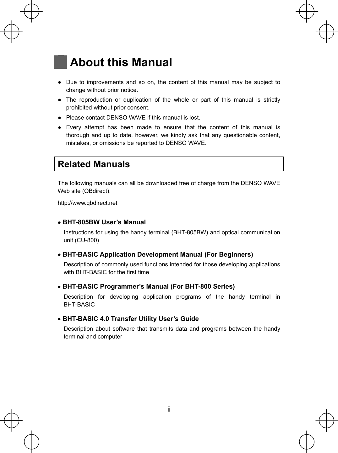  ii   About this Manual  Ɣ  Due to improvements and so on, the content of this manual may be subject to change without prior notice. Ɣ  The reproduction or duplication of the whole or part of this manual is strictly prohibited without prior consent. Ɣ  Please contact DENSO WAVE if this manual is lost. Ɣ  Every attempt has been made to ensure that the content of this manual is thorough and up to date, however, we kindly ask that any questionable content, mistakes, or omissions be reported to DENSO WAVE.  Related Manuals  The following manuals can all be downloaded free of charge from the DENSO WAVE Web site (QBdirect). http://www.qbdirect.net  x BHT-805BW User’s Manual Instructions for using the handy terminal (BHT-805BW) and optical communication unit (CU-800) x BHT-BASIC Application Development Manual (For Beginners) Description of commonly used functions intended for those developing applications with BHT-BASIC for the first time x BHT-BASIC Programmer’s Manual (For BHT-800 Series) Description for developing application programs of the handy terminal in BHT-BASIC x BHT-BASIC 4.0 Transfer Utility User’s Guide Description about software that transmits data and programs between the handy terminal and computer  