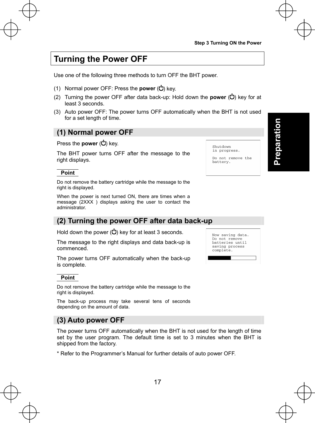  17 Preparation    Turning the Power OFF  Use one of the following three methods to turn OFF the BHT power.  (1)  Normal power OFF: Press the power ( ) key. (2)  Turning the power OFF after data back-up: Hold down the power ( ) key for at least 3 seconds. (3)  Auto power OFF: The power turns OFF automatically when the BHT is not used for a set length of time.  (1) Normal power OFF Press the power () key. The BHT power turns OFF after the message to the right displays.  Point Do not remove the battery cartridge while the message to the right is displayed. When the power is next turned ON, there are times when a message (2XXX ) displays asking the user to contact the administrator.   (2) Turning the power OFF after data back-up Hold down the power () key for at least 3 seconds. The message to the right displays and data back-up is commenced. The power turns OFF automatically when the back-up is complete.  Point Do not remove the battery cartridge while the message to the right is displayed. The back-up process may take several tens of seconds depending on the amount of data.   (3) Auto power OFF The power turns OFF automatically when the BHT is not used for the length of time set by the user program. The default time is set to 3 minutes when the BHT is shipped from the factory. * Refer to the Programmer’s Manual for further details of auto power OFF.   Step 3 Turning ON the Power