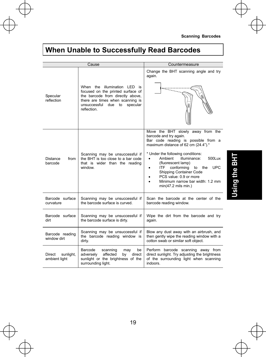  19 Using the BHT  When Unable to Successfully Read Barcodes  Cause  Countermeasure Specular reflection When the illumination LED is focused on the printed surface of the barcode from directly above, there are times when scanning is unsuccessful due to specular reflection. Change the BHT scanning angle and try again.    Distance from barcode Scanning may be unsuccessful if the BHT is too close to a bar code that is wider than the reading window.  Move the BHT slowly away from the barcode and try again. Bar code reading is possible from a maximum distance of 62 cm (24.4”).*  * Under the following conditions: x Ambient illuminance: 500Lux (fluorescent lamp) x ITF conforming to the UPC Shipping Container Code x PCS value: 0.9 or more x Minimum narrow bar width: 1.2 mm min(47.2 mils min.)   Barcode surface curvature Scanning may be unsuccessful if the barcode surface is curved. Scan the barcode at the center of the barcode reading window. Barcode surface dirt Scanning may be unsuccessful if the barcode surface is dirty. Wipe the dirt from the barcode and try again. Barcode reading window dirt Scanning may be unsuccessful if the barcode reading window is dirty. Blow any dust away with an airbrush, and then gently wipe the reading window with a cotton swab or similar soft object. Direct sunlight, ambient light Barcode scanning may be adversely affected by direct sunlight or the brightness of the surrounding light. Perform barcode scanning away from direct sunlight. Try adjusting the brightness of the surrounding light when scanning indoors.    Scanning Barcodes