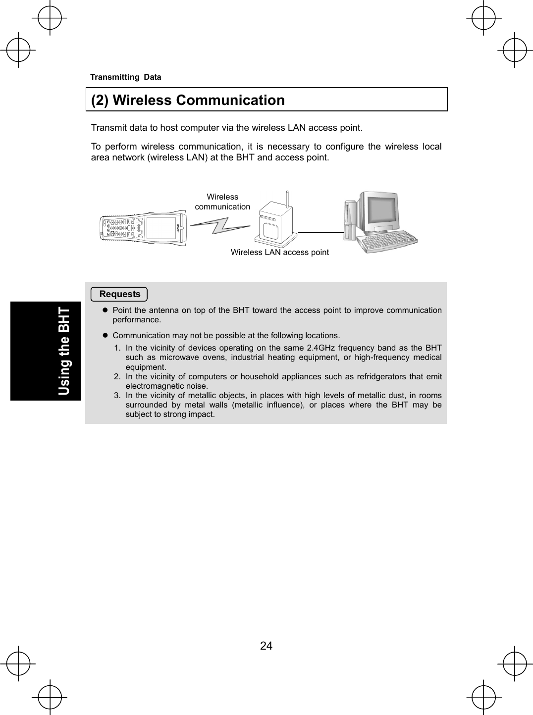  24   Using the BHT  (2) Wireless Communication  Transmit data to host computer via the wireless LAN access point. To perform wireless communication, it is necessary to configure the wireless local area network (wireless LAN) at the BHT and access point.        Requests zPoint the antenna on top of the BHT toward the access point to improve communication performance. zCommunication may not be possible at the following locations. 1.  In the vicinity of devices operating on the same 2.4GHz frequency band as the BHT such as microwave ovens, industrial heating equipment, or high-frequency medical equipment. 2.  In the vicinity of computers or household appliances such as refridgerators that emit electromagnetic noise. 3.  In the vicinity of metallic objects, in places with high levels of metallic dust, in rooms surrounded by metal walls (metallic influence), or places where the BHT may be subject to strong impact.    Wireless  communicationWireless LAN access pointTransmitting Data 