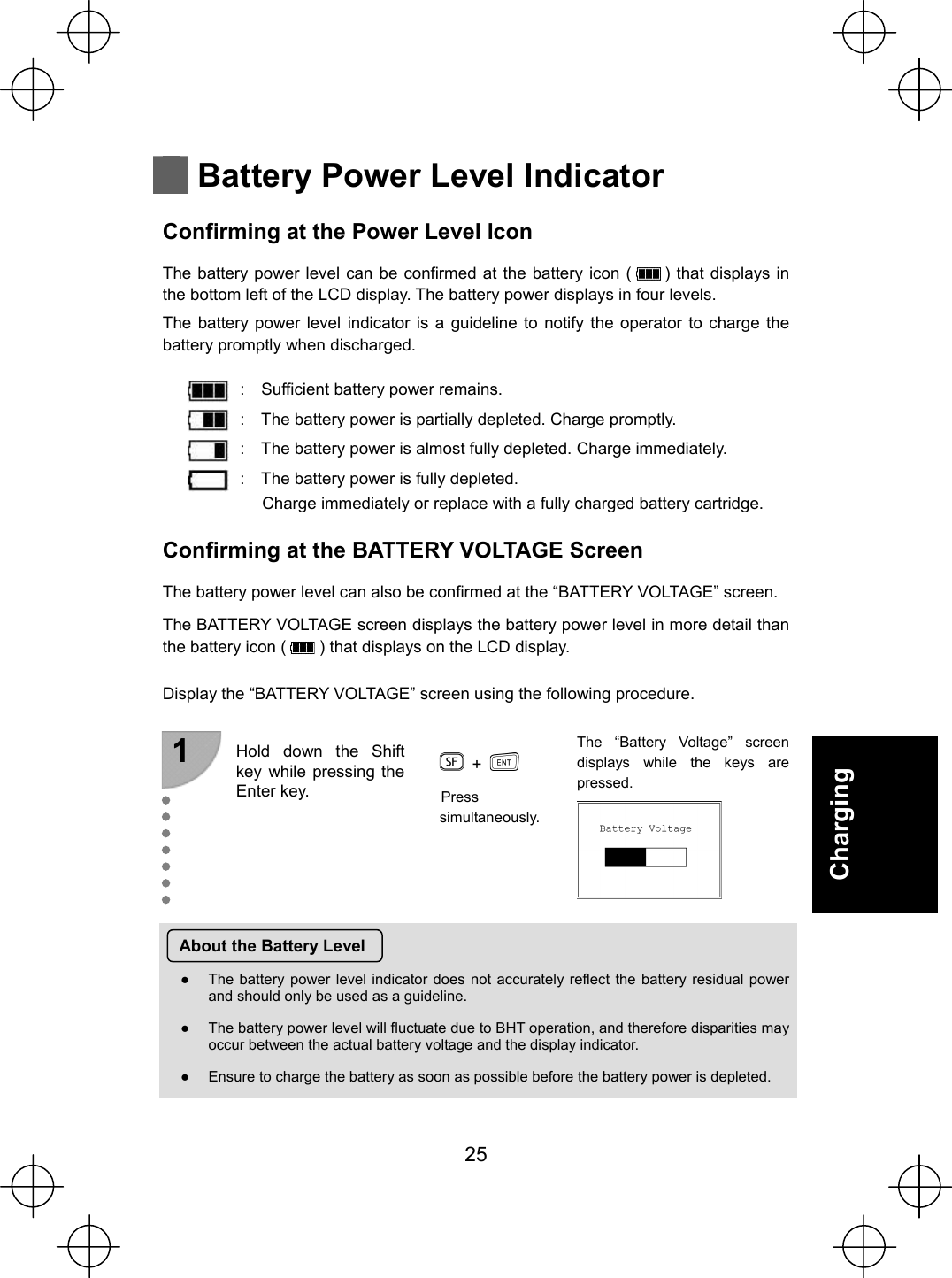  25 Charging   Battery Power Level Indicator Confirming at the Power Level Icon The battery power level can be confirmed at the battery icon (      ) that displays in the bottom left of the LCD display. The battery power displays in four levels. The battery power level indicator is a guideline to notify the operator to charge the battery promptly when discharged.  :    Sufficient battery power remains. :    The battery power is partially depleted. Charge promptly. :    The battery power is almost fully depleted. Charge immediately. :    The battery power is fully depleted. Charge immediately or replace with a fully charged battery cartridge. Confirming at the BATTERY VOLTAGE Screen The battery power level can also be confirmed at the “BATTERY VOLTAGE” screen. The BATTERY VOLTAGE screen displays the battery power level in more detail than the battery icon (        ) that displays on the LCD display.  Display the “BATTERY VOLTAGE” screen using the following procedure. 1   +   Hold down the Shift key while pressing the Enter key. Press simultaneously. The “Battery Voltage” screen displays while the keys are pressed.  About the Battery Level Ɣ  The battery power level indicator does not accurately reflect the battery residual power and should only be used as a guideline. Ɣ  The battery power level will fluctuate due to BHT operation, and therefore disparities may occur between the actual battery voltage and the display indicator. Ɣ  Ensure to charge the battery as soon as possible before the battery power is depleted.   