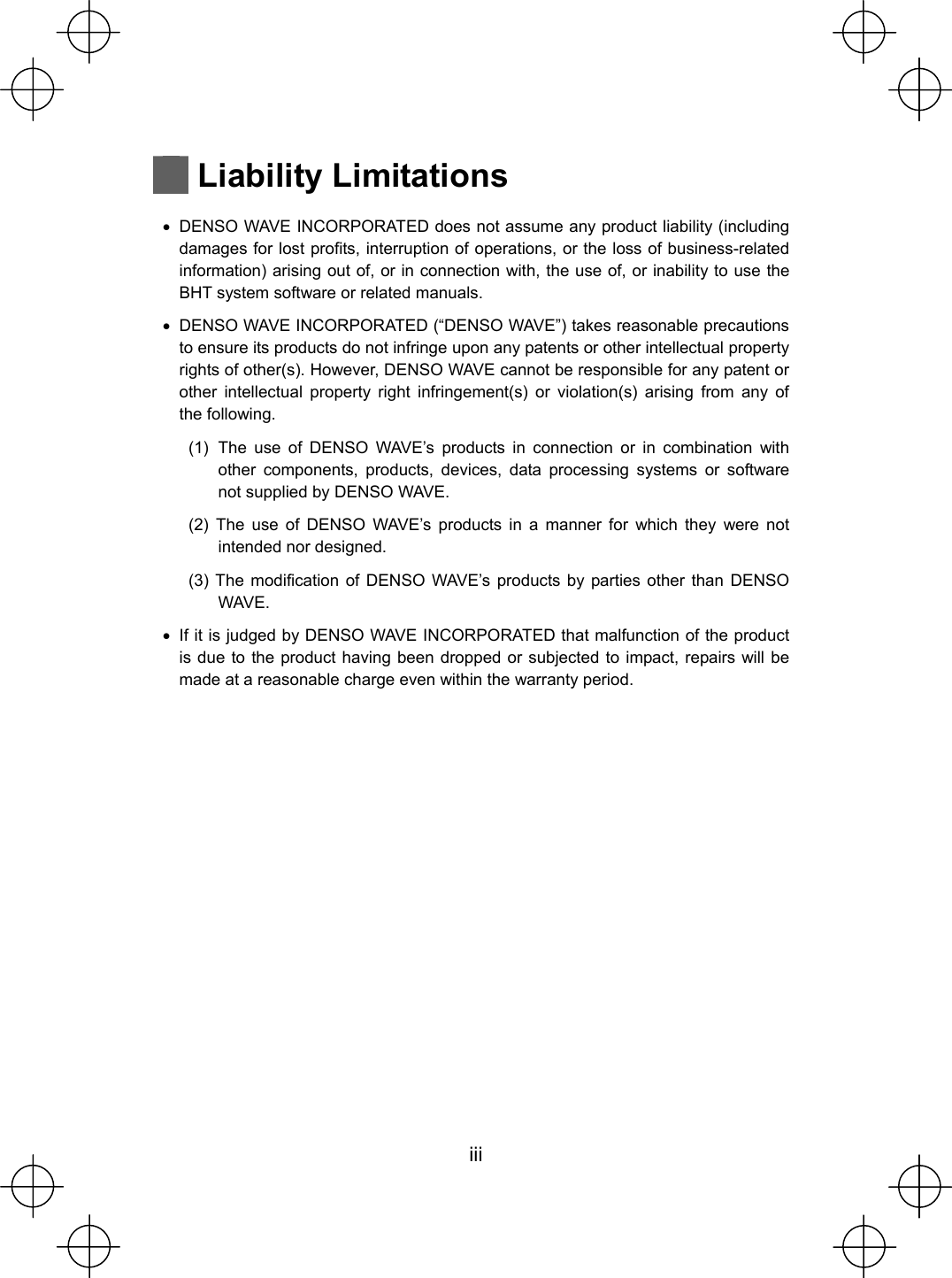  iii   Liability Limitations  x  DENSO WAVE INCORPORATED does not assume any product liability (including damages for lost profits, interruption of operations, or the loss of business-related information) arising out of, or in connection with, the use of, or inability to use the BHT system software or related manuals. x  DENSO WAVE INCORPORATED (“DENSO WAVE”) takes reasonable precautions to ensure its products do not infringe upon any patents or other intellectual property rights of other(s). However, DENSO WAVE cannot be responsible for any patent or other intellectual property right infringement(s) or violation(s) arising from any of the following. (1) The use of DENSO WAVE’s products in connection or in combination with other components, products, devices, data processing systems or software not supplied by DENSO WAVE. (2) The use of DENSO WAVE’s products in a manner for which they were not intended nor designed. (3) The modification of DENSO WAVE’s products by parties other than DENSO WAVE. x  If it is judged by DENSO WAVE INCORPORATED that malfunction of the product is due to the product having been dropped or subjected to impact, repairs will be made at a reasonable charge even within the warranty period. 
