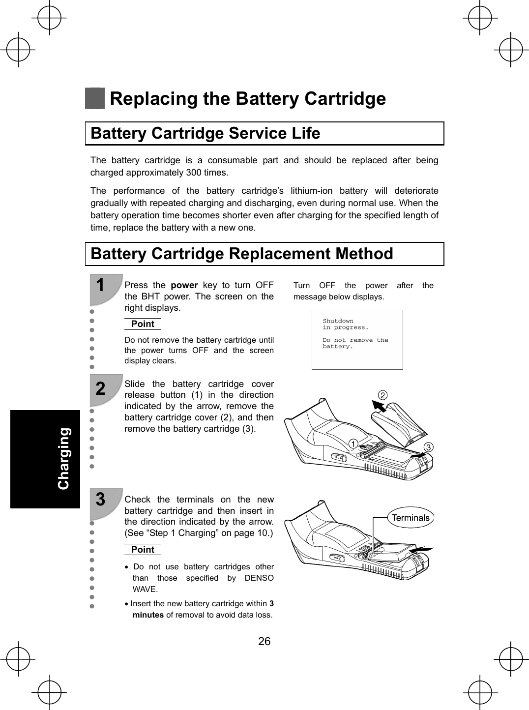  26   Charging    Replacing the Battery Cartridge  Battery Cartridge Service Life The battery cartridge is a consumable part and should be replaced after being charged approximately 300 times. The performance of the battery cartridge’s lithium-ion battery will deteriorate gradually with repeated charging and discharging, even during normal use. When the battery operation time becomes shorter even after charging for the specified length of time, replace the battery with a new one.  Battery Cartridge Replacement Method  1  Press the power key to turn OFF the BHT power. The screen on the right displays. Point Do not remove the battery cartridge until the power turns OFF and the screen display clears. Turn OFF the power after the message below displays.   2  Slide the battery cartridge cover release button (1) in the direction indicated by the arrow, remove the battery cartridge cover (2), and then remove the battery cartridge (3).    3  Check the terminals on the new battery cartridge and then insert in the direction indicated by the arrow. (See “Step 1 Charging” on page 10.)Point x Do not use battery cartridges other than those specified by DENSO WAVE. x Insert the new battery cartridge within 3 minutes of removal to avoid data loss.    