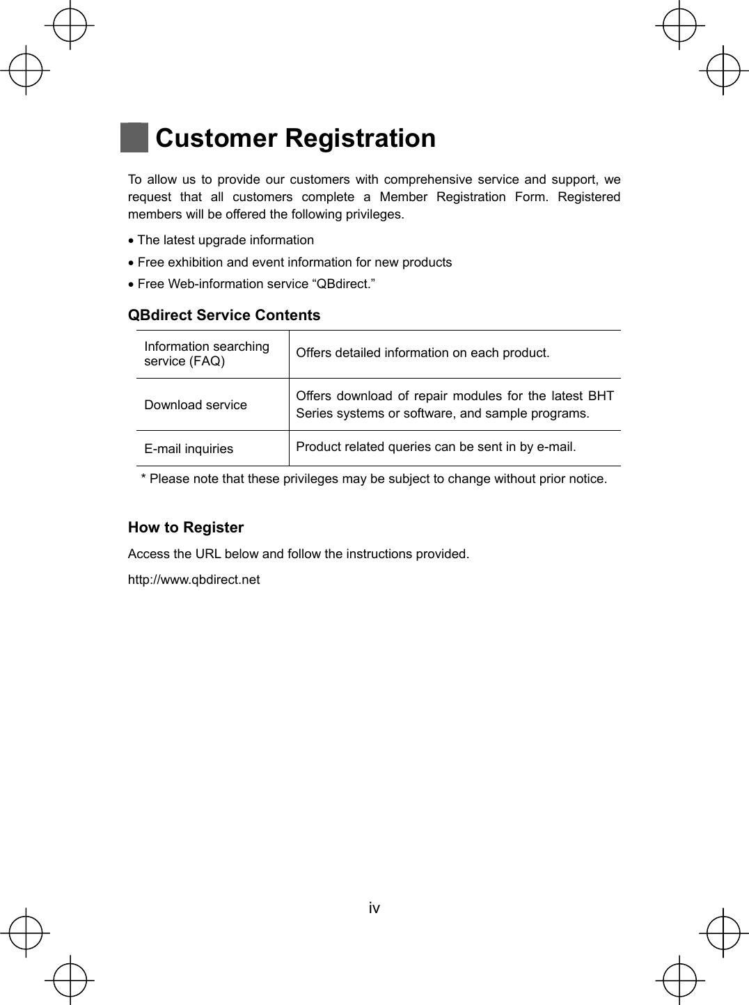  iv   Customer Registration  To allow us to provide our customers with comprehensive service and support, we request that all customers complete a Member Registration Form. Registered members will be offered the following privileges. x The latest upgrade information x Free exhibition and event information for new products x Free Web-information service “QBdirect.” QBdirect Service Contents Information searching service (FAQ)  Offers detailed information on each product. Download service    Offers download of repair modules for the latest BHT Series systems or software, and sample programs. E-mail inquiries    Product related queries can be sent in by e-mail. * Please note that these privileges may be subject to change without prior notice.  How to Register Access the URL below and follow the instructions provided. http://www.qbdirect.net     