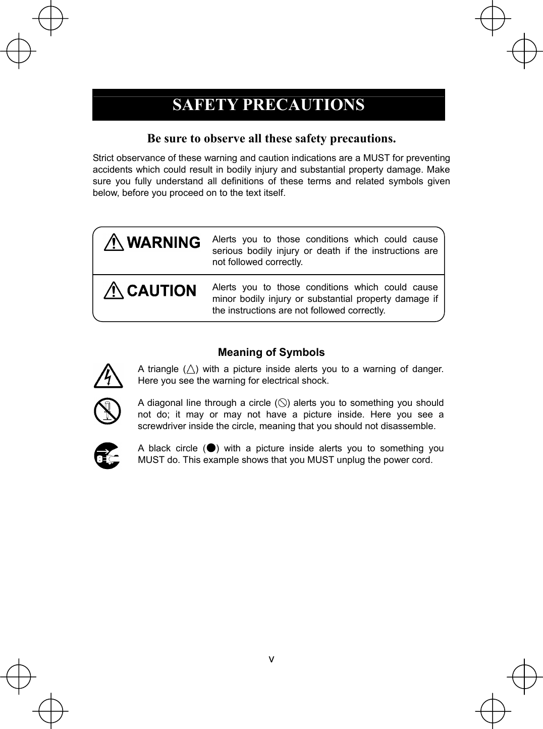  v  SAFETY PRECAUTIONS  Be sure to observe all these safety precautions. Strict observance of these warning and caution indications are a MUST for preventing accidents which could result in bodily injury and substantial property damage. Make sure you fully understand all definitions of these terms and related symbols given below, before you proceed on to the text itself.   Alerts you to those conditions which could cause serious bodily injury or death if the instructions are not followed correctly.  Alerts you to those conditions which could cause minor bodily injury or substantial property damage if the instructions are not followed correctly.  Meaning of Symbols  A triangle ( ) with a picture inside alerts you to a warning of danger. Here you see the warning for electrical shock.    A diagonal line through a circle ( ) alerts you to something you should not do; it may or may not have a picture inside. Here you see a screwdriver inside the circle, meaning that you should not disassemble.  A black circle ( ) with a picture inside alerts you to something you MUST do. This example shows that you MUST unplug the power cord.  