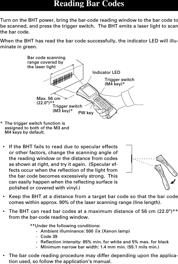 Reading Bar Codes•If the BHT fails to read due to specular effectsor other factors, change the scanning angle ofthe reading window or the distance from codesas shown at right, and try it again.  (Specular ef-fects occur when the reflection of the light fromthe bar code becomes excessively strong.  Thiscan easily happen when the reflecting surface ispolished or covered with vinyl.)•Keep the BHT at a distance from a target bar code so that the bar codecomes within approx. 90% of the laser scanning range (line length).•The BHT can read bar codes at a maximum distance of 56 cm (22.0&quot;)**from the bar-code reading window.**Under the following conditions:-Ambient illuminance: 500  x (Xenon lamp)-Code 39-Reflection intensity: 85% min. for white and 5% max. for black-Minimum narrow bar width: 1.4 mm min. (55.1 mils min.)•The bar code reading procedure may differ depending upon the applica-tion used, so follow the application&apos;s manual.Turn on the BHT power, bring the bar-code reading window to the bar code tobe scanned, and press the trigger switch.  The BHT emits a laser light to scanthe bar code.When the BHT has read the bar code successfully, the indicator LED will illu-minate in green.*The trigger switch function isassigned to both of the M3 andM4 keys by default.Bar code scanningrange covered bythe laser lightTrigger switch(M3 key)* PW keyTrigger switch(M4 key)*Indicator LEDMax. 56 cm(22.0&quot;)**