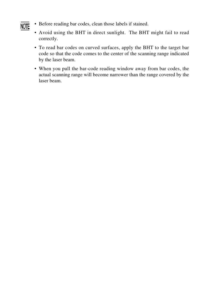 • Before reading bar codes, clean those labels if stained.•Avoid using the BHT in direct sunlight.  The BHT might fail to readcorrectly.•To read bar codes on curved surfaces, apply the BHT to the target barcode so that the code comes to the center of the scanning range indicatedby the laser beam.•When you pull the bar-code reading window away from bar codes, theactual scanning range will become narrower than the range covered by thelaser beam.