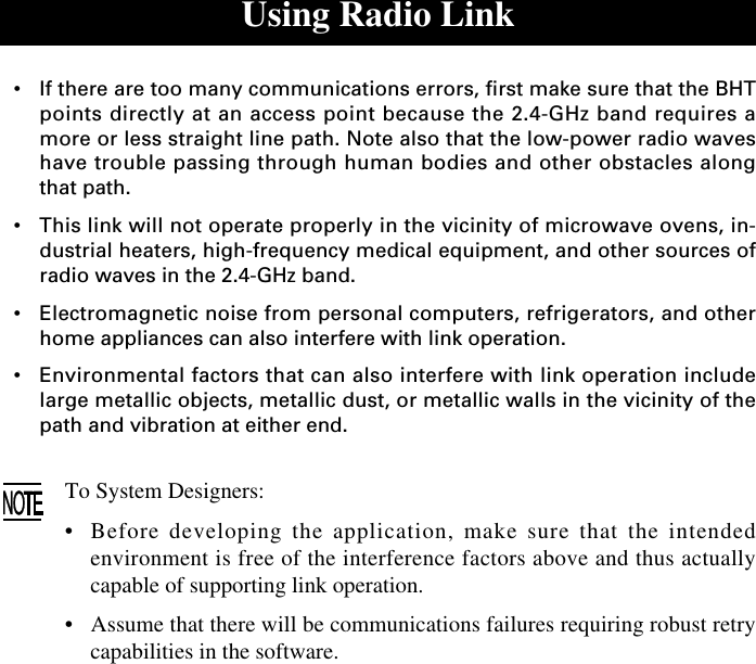 Using Radio Link•If there are too many communications errors, first make sure that the BHTpoints directly at an access point because the 2.4-GHz band requires amore or less straight line path. Note also that the low-power radio waveshave trouble passing through human bodies and other obstacles alongthat path.•This link will not operate properly in the vicinity of microwave ovens, in-dustrial heaters, high-frequency medical equipment, and other sources ofradio waves in the 2.4-GHz band.•Electromagnetic noise from personal computers, refrigerators, and otherhome appliances can also interfere with link operation.•Environmental factors that can also interfere with link operation includelarge metallic objects, metallic dust, or metallic walls in the vicinity of thepath and vibration at either end.To System Designers:•Before developing the application, make sure that the intendedenvironment is free of the interference factors above and thus actuallycapable of supporting link operation.•Assume that there will be communications failures requiring robust retrycapabilities in the software.