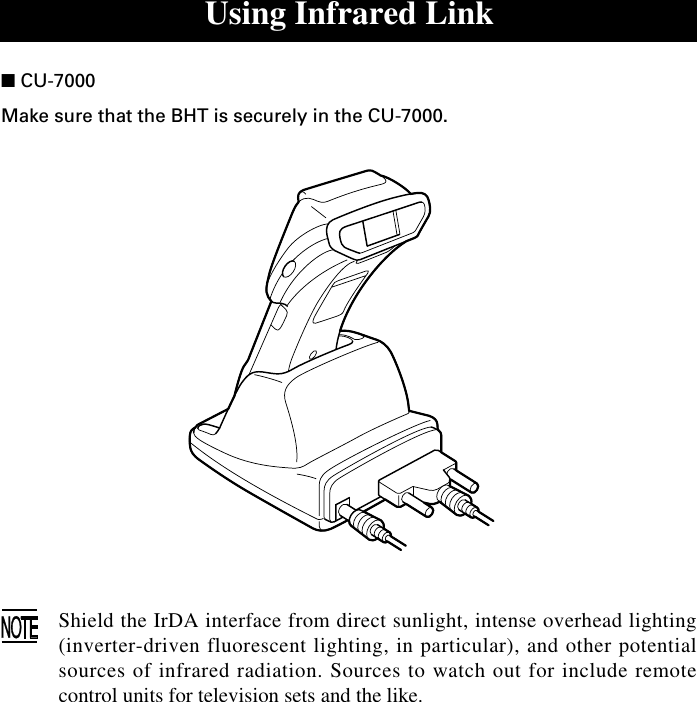 Using Infrared Link■ CU-7000Make sure that the BHT is securely in the CU-7000.Shield the IrDA interface from direct sunlight, intense overhead lighting(inverter-driven fluorescent lighting, in particular), and other potentialsources of infrared radiation. Sources to watch out for include remotecontrol units for television sets and the like.