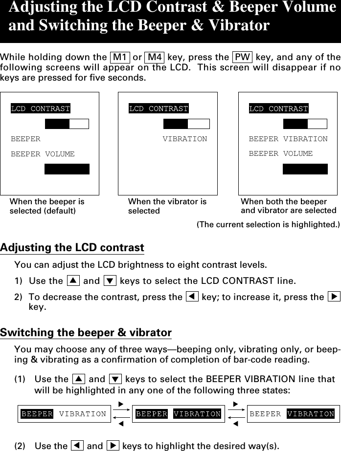 Adjusting the LCD Contrast &amp; Beeper Volumeand Switching the Beeper &amp; VibratorWhile holding down the  M1  or  M4  key, press the  PW  key, and any of thefollowing screens will appear on the LCD.  This screen will disappear if nokeys are pressed for five seconds.Adjusting the LCD contrastYou can adjust the LCD brightness to eight contrast levels.1) Use the   and   keys to select the LCD CONTRAST line.2) To decrease the contrast, press the   key; to increase it, press the key.Switching the beeper &amp; vibratorYou may choose any of three ways—beeping only, vibrating only, or beep-ing &amp; vibrating as a confirmation of completion of bar-code reading.(1) Use the   and   keys to select the BEEPER VIBRATION line thatwill be highlighted in any one of the following three states:When the beeper isselected (default)When the vibrator isselectedWhen both the beeperand vibrator are selected(The current selection is highlighted.)BEEPERBEEPER VOLUMELCD CONTRASTLCD CONTRASTVIBRATIONLCD CONTRASTBEEPER VIBRATIONBEEPER VOLUME(2) Use the   and   keys to highlight the desired way(s).