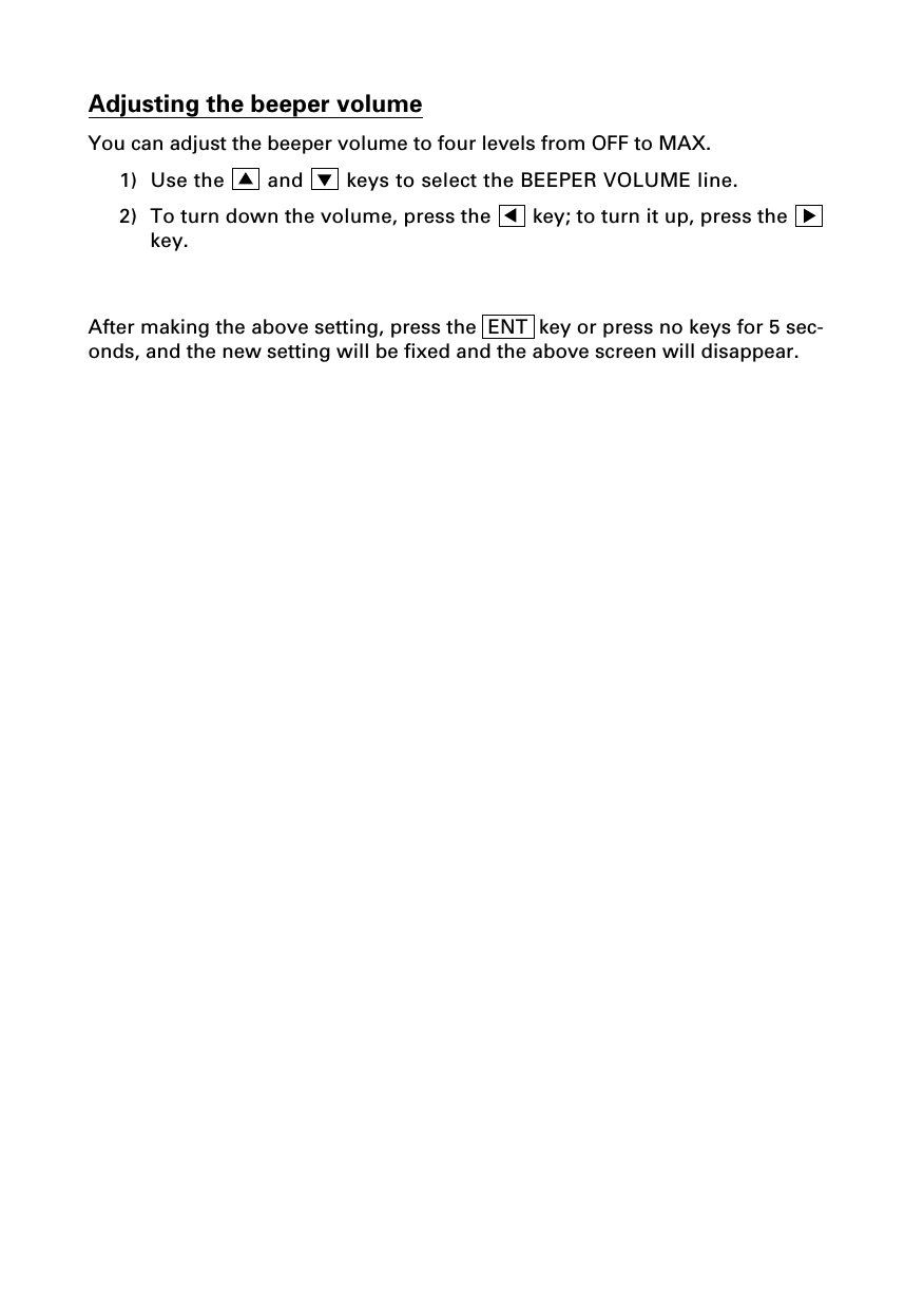 Adjusting the beeper volumeYou can adjust the beeper volume to four levels from OFF to MAX.1) Use the   and   keys to select the BEEPER VOLUME line.2) To turn down the volume, press the   key; to turn it up, press the key.After making the above setting, press the  ENT  key or press no keys for 5 sec-onds, and the new setting will be fixed and the above screen will disappear.