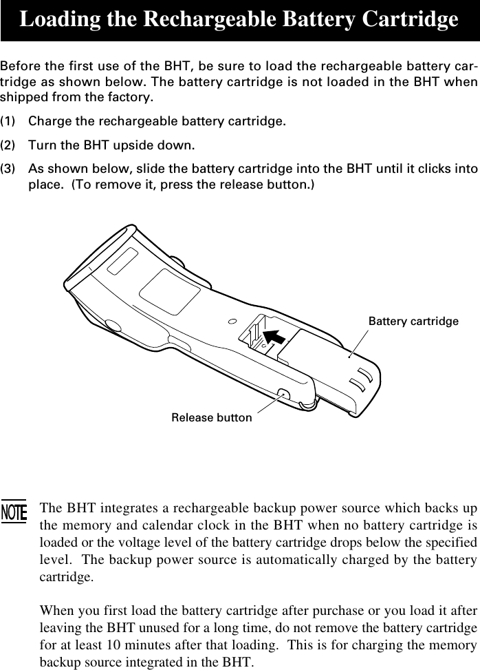 Loading the Rechargeable Battery CartridgeBefore the first use of the BHT, be sure to load the rechargeable battery car-tridge as shown below. The battery cartridge is not loaded in the BHT whenshipped from the factory.(1) Charge the rechargeable battery cartridge.(2) Turn the BHT upside down.(3) As shown below, slide the battery cartridge into the BHT until it clicks intoplace.  (To remove it, press the release button.)The BHT integrates a rechargeable backup power source which backs upthe memory and calendar clock in the BHT when no battery cartridge isloaded or the voltage level of the battery cartridge drops below the specifiedlevel.  The backup power source is automatically charged by the batterycartridge.When you first load the battery cartridge after purchase or you load it afterleaving the BHT unused for a long time, do not remove the battery cartridgefor at least 10 minutes after that loading.  This is for charging the memorybackup source integrated in the BHT.Battery cartridgeRelease button