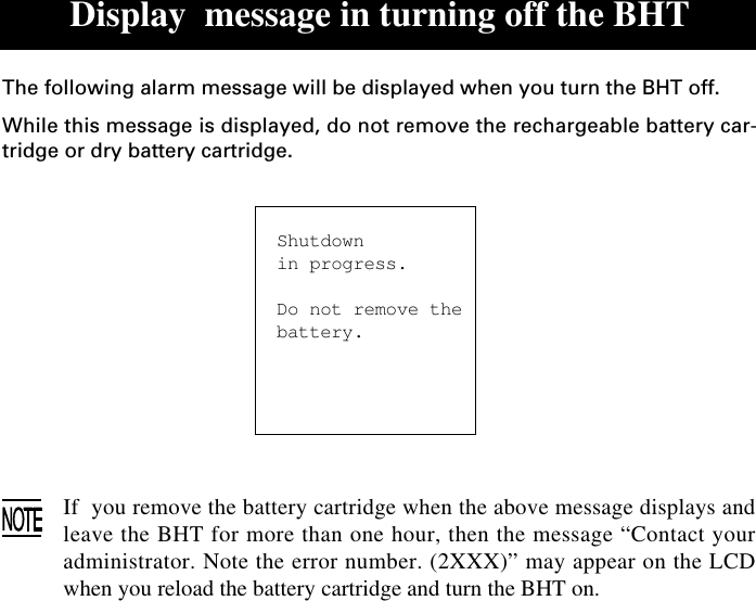 Display  message in turning off the BHTThe following alarm message will be displayed when you turn the BHT off.While this message is displayed, do not remove the rechargeable battery car-tridge or dry battery cartridge.Shutdownin progress.Do not remove thebattery.If  you remove the battery cartridge when the above message displays andleave the BHT for more than one hour, then the message “Contact youradministrator. Note the error number. (2XXX)” may appear on the LCDwhen you reload the battery cartridge and turn the BHT on.