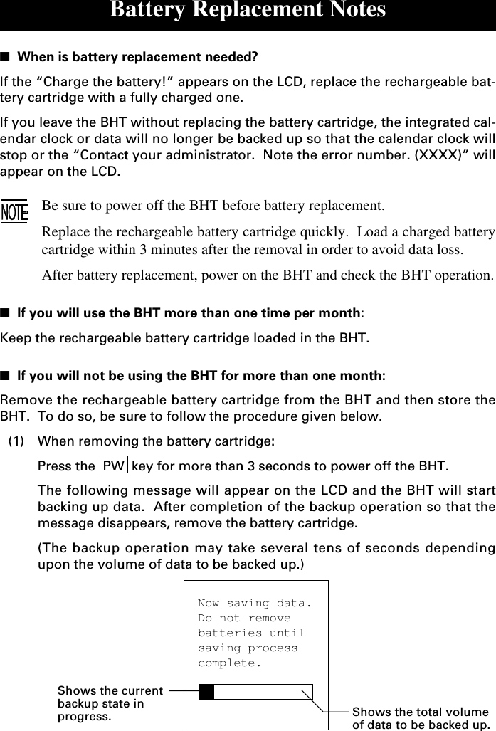 Now saving data.Do not removebatteries untilsaving processcomplete.Battery Replacement Notes■  When is battery replacement needed?If the “Charge the battery!” appears on the LCD, replace the rechargeable bat-tery cartridge with a fully charged one.If you leave the BHT without replacing the battery cartridge, the integrated cal-endar clock or data will no longer be backed up so that the calendar clock willstop or the “Contact your administrator.  Note the error number. (XXXX)” willappear on the LCD.Be sure to power off the BHT before battery replacement.Replace the rechargeable battery cartridge quickly.  Load a charged batterycartridge within 3 minutes after the removal in order to avoid data loss.After battery replacement, power on the BHT and check the BHT operation.■  If you will use the BHT more than one time per month:Keep the rechargeable battery cartridge loaded in the BHT.■  If you will not be using the BHT for more than one month:Remove the rechargeable battery cartridge from the BHT and then store theBHT.  To do so, be sure to follow the procedure given below.(1) When removing the battery cartridge:Press the  PW  key for more than 3 seconds to power off the BHT.The following message will appear on the LCD and the BHT will startbacking up data.  After completion of the backup operation so that themessage disappears, remove the battery cartridge.(The backup operation may take several tens of seconds dependingupon the volume of data to be backed up.)Shows the currentbackup state inprogress. Shows the total volumeof data to be backed up.