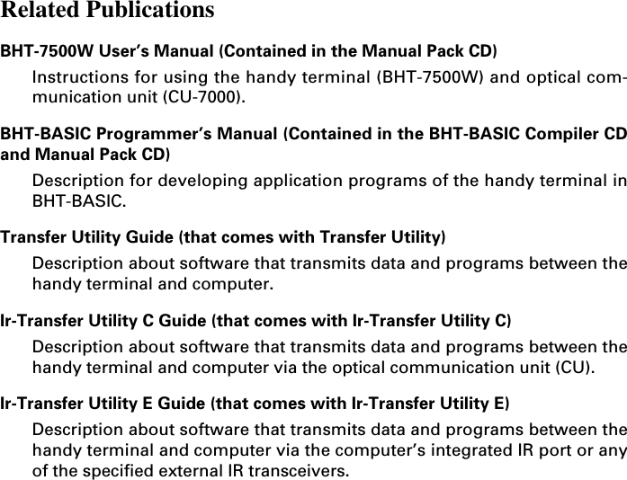 Related PublicationsBHT-7500W User’s Manual (Contained in the Manual Pack CD)Instructions for using the handy terminal (BHT-7500W) and optical com-munication unit (CU-7000).BHT-BASIC Programmer’s Manual (Contained in the BHT-BASIC Compiler CDand Manual Pack CD)Description for developing application programs of the handy terminal inBHT-BASIC.Transfer Utility Guide (that comes with Transfer Utility)Description about software that transmits data and programs between thehandy terminal and computer.Ir-Transfer Utility C Guide (that comes with Ir-Transfer Utility C)Description about software that transmits data and programs between thehandy terminal and computer via the optical communication unit (CU).Ir-Transfer Utility E Guide (that comes with Ir-Transfer Utility E)Description about software that transmits data and programs between thehandy terminal and computer via the computer’s integrated IR port or anyof the specified external IR transceivers.