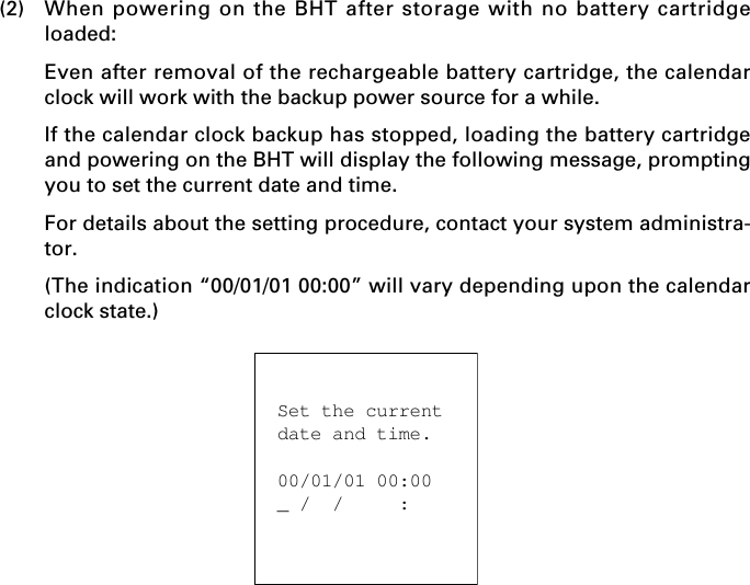 (2) When powering on the BHT after storage with no battery cartridgeloaded:Even after removal of the rechargeable battery cartridge, the calendarclock will work with the backup power source for a while.If the calendar clock backup has stopped, loading the battery cartridgeand powering on the BHT will display the following message, promptingyou to set the current date and time.For details about the setting procedure, contact your system administra-tor.(The indication “00/01/01 00:00” will vary depending upon the calendarclock state.)Set the currentdate and time.00/01/01 00:00_ /  /     :