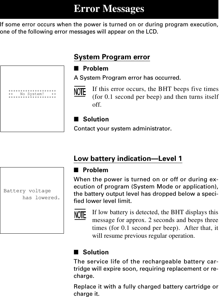 Low battery indication—Level 1■ProblemWhen the power is turned on or off or during ex-ecution of program (System Mode or application),the battery output level has dropped below a speci-fied lower level limit.If low battery is detected, the BHT displays thismessage for approx. 2 seconds and beeps threetimes (for 0.1 second per beep).  After that, itwill resume previous regular operation.■SolutionThe service life of the rechargeable battery car-tridge will expire soon, requiring replacement or re-charge.Replace it with a fully charged battery cartridge orcharge it.System Program error■ProblemA System Program error has occurred.If this error occurs, the BHT beeps five times(for 0.1 second per beep) and then turns itselfoff.■SolutionContact your system administrator.Error MessagesIf some error occurs when the power is turned on or during program execution,one of the following error messages will appear on the LCD.   ********************   **   No System!   **   ********************Battery voltage      has lowered.