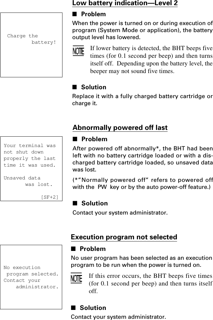 Low battery indication—Level 2■ProblemWhen the power is turned on or during execution ofprogram (System Mode or application), the batteryoutput level has lowered.If lower battery is detected, the BHT beeps fivetimes (for 0.1 second per beep) and then turnsitself off.  Depending upon the battery level, thebeeper may not sound five times.■SolutionReplace it with a fully charged battery cartridge orcharge it.Charge the        battery! Your terminal was   not shut down properly the last time it was used. Unsaved data        was lost.             [SF+2]Abnormally powered off last■ProblemAfter powered off abnormally*, the BHT had beenleft with no battery cartridge loaded or with a dis-charged battery cartridge loaded, so unsaved datawas lost.(*”Normally powered off” refers to powered offwith the  PW  key or by the auto power-off feature.)■SolutionContact your system administrator.No execution program selected.Contact your    administrator.Execution program not selected■ProblemNo user program has been selected as an executionprogram to be run when the power is turned on.If this error occurs, the BHT beeps five times(for 0.1 second per beep) and then turns itselfoff.■SolutionContact your system administrator.