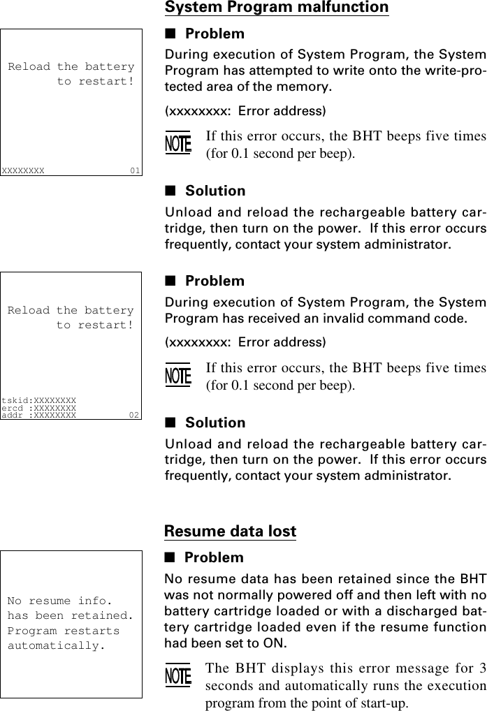 System Program malfunction■ProblemDuring execution of System Program, the SystemProgram has attempted to write onto the write-pro-tected area of the memory.(xxxxxxxx:  Error address)If this error occurs, the BHT beeps five times(for 0.1 second per beep).■SolutionUnload and reload the rechargeable battery car-tridge, then turn on the power.  If this error occursfrequently, contact your system administrator.■ProblemDuring execution of System Program, the SystemProgram has received an invalid command code.(xxxxxxxx:  Error address)If this error occurs, the BHT beeps five times(for 0.1 second per beep).■SolutionUnload and reload the rechargeable battery car-tridge, then turn on the power.  If this error occursfrequently, contact your system administrator.XXXXXXXX                01Reload the battery       to restart!tskid:XXXXXXXXercd :XXXXXXXXaddr :XXXXXXXX 02Reload the battery       to restart!Resume data lost■ProblemNo resume data has been retained since the BHTwas not normally powered off and then left with nobattery cartridge loaded or with a discharged bat-tery cartridge loaded even if the resume functionhad been set to ON.The BHT displays this error message for 3seconds and automatically runs the executionprogram from the point of start-up.    No resume info. has been retained. Program restarts automatically.