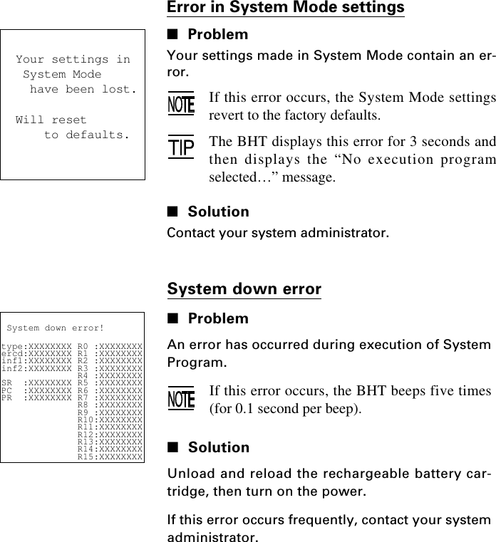 Your settings in System Mode  have been lost.Will reset    to defaults. System down error!type:XXXXXXXX R0 :XXXXXXXXercd:XXXXXXXX R1 :XXXXXXXXinf1:XXXXXXXX R2 :XXXXXXXXinf2:XXXXXXXX R3 :XXXXXXXX              R4 :XXXXXXXXSR  :XXXXXXXX R5 :XXXXXXXXPC  :XXXXXXXX R6 :XXXXXXXXPR  :XXXXXXXX R7 :XXXXXXXX              R8 :XXXXXXXX              R9 :XXXXXXXX              R10:XXXXXXXX              R11:XXXXXXXX              R12:XXXXXXXX              R13:XXXXXXXX              R14:XXXXXXXX              R15:XXXXXXXXSystem down error■ProblemAn error has occurred during execution of SystemProgram.If this error occurs, the BHT beeps five times(for 0.1 second per beep).■SolutionUnload and reload the rechargeable battery car-tridge, then turn on the power.If this error occurs frequently, contact your systemadministrator.Error in System Mode settings■ProblemYour settings made in System Mode contain an er-ror.If this error occurs, the System Mode settingsrevert to the factory defaults.The BHT displays this error for 3 seconds andthen displays the “No execution programselected…” message.■SolutionContact your system administrator.