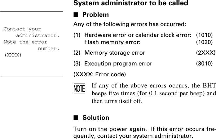 Contact your    administrator.Note the error           number.(XXXX)System administrator to be called■ProblemAny of the following errors has occurred:(1) Hardware error or calendar clock error: (1010)Flash memory error: (1020)(2) Memory storage error (2XXX)(3) Execution program error (3010)(XXXX: Error code)If any of the above errors occurs, the BHTbeeps five times (for 0.1 second per beep) andthen turns itself off.■SolutionTurn on the power again.  If this error occurs fre-quently, contact your system administrator.