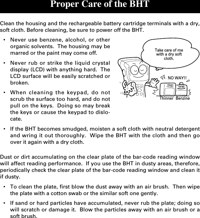 Proper Care of the BHTClean the housing and the rechargeable battery cartridge terminals with a dry,soft cloth. Before cleaning, be sure to power off the BHT.•Never use benzene, alcohol, or otherorganic solvents.  The housing may bemarred or the paint may come off.•Never rub or strike the liquid crystaldisplay (LCD) with anything hard.  TheLCD surface will be easily scratched orbroken.•When cleaning the keypad, do notscrub the surface too hard, and do notpull on the keys.  Doing so may breakthe keys or cause the keypad to dislo-cate.•If the BHT becomes smudged, moisten a soft cloth with neutral detergentand wring it out thoroughly.  Wipe the BHT with the cloth and then goover it again with a dry cloth.Dust or dirt accumulating on the clear plate of the bar-code reading windowwill affect reading performance.  If you use the BHT in dusty areas, therefore,periodically check the clear plate of the bar-code reading window and clean itif dusty.•To clean the plate, first blow the dust away with an air brush.  Then wipethe plate with a cotton swab or the similar soft one gently.•If sand or hard particles have accumulated, never rub the plate; doing sowill scratch or damage it.  Blow the particles away with an air brush or asoft brush.NO WAY!!Take care of mewith a dry softcloth.Thinner Benzine