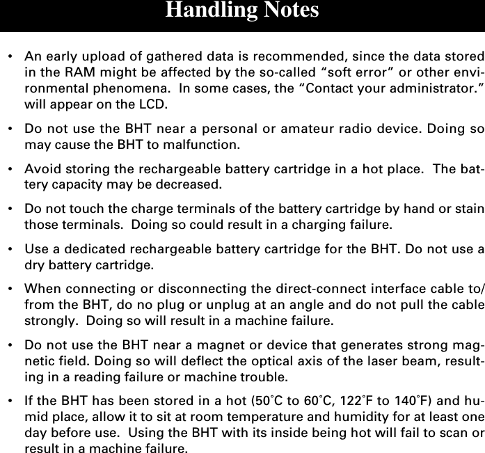 Handling Notes•An early upload of gathered data is recommended, since the data storedin the RAM might be affected by the so-called “soft error” or other envi-ronmental phenomena.  In some cases, the “Contact your administrator.”will appear on the LCD.•Do not use the BHT near a personal or amateur radio device. Doing somay cause the BHT to malfunction.•Avoid storing the rechargeable battery cartridge in a hot place.  The bat-tery capacity may be decreased.•Do not touch the charge terminals of the battery cartridge by hand or stainthose terminals.  Doing so could result in a charging failure.•Use a dedicated rechargeable battery cartridge for the BHT. Do not use adry battery cartridge.•When connecting or disconnecting the direct-connect interface cable to/from the BHT, do no plug or unplug at an angle and do not pull the cablestrongly.  Doing so will result in a machine failure.•Do not use the BHT near a magnet or device that generates strong mag-netic field. Doing so will deflect the optical axis of the laser beam, result-ing in a reading failure or machine trouble.•If the BHT has been stored in a hot (50˚C to 60˚C, 122˚F to 140˚F) and hu-mid place, allow it to sit at room temperature and humidity for at least oneday before use.  Using the BHT with its inside being hot will fail to scan orresult in a machine failure.