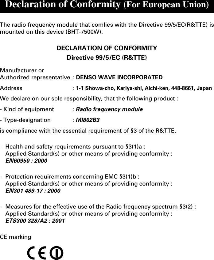 Declaration of Conformity (For European Union)The radio frequency module that comlies with the Directive 99/5/EC(R&amp;TTE) ismounted on this device (BHT-7500W).DECLARATION OF CONFORMITYDirective 99/5/EC (R&amp;TTE)Manufacturer orAuthorized representative : DENSO WAVE INCORPORATEDAddress :1-1 Showa-cho, Kariya-shi, Aichi-ken, 448-8661, JapanWe declare on our sole responsibility, that the following product :- Kind of equipment : Radio frequency module- Type-designation : MI802B3is compliance with the essential requirement of §3 of the R&amp;TTE.-Health and safety requirements pursuant to §3(1)a :Applied Standard(s) or other means of providing conformity :EN60950 : 2000-Protection requirements concerning EMC §3(1)b :Applied Standard(s) or other means of providing conformity :EN301 489-17 : 2000-Measures for the effective use of the Radio frequency spectrum §3(2) :Applied Standard(s) or other means of providing conformity :ETS300 328/A2 : 2001CE marking