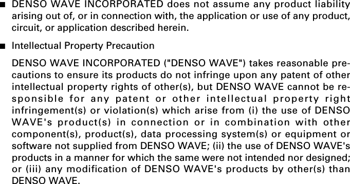 ■DENSO WAVE INCORPORATED does not assume any product liabilityarising out of, or in connection with, the application or use of any product,circuit, or application described herein.■Intellectual Property PrecautionDENSO WAVE INCORPORATED (&quot;DENSO WAVE&quot;) takes reasonable pre-cautions to ensure its products do not infringe upon any patent of otherintellectual property rights of other(s), but DENSO WAVE cannot be re-sponsible for any patent or other intellectual property rightinfringement(s) or violation(s) which arise from (i) the use of DENSOWAVE&apos;s product(s) in connection or in combination with othercomponent(s), product(s), data processing system(s) or equipment orsoftware not supplied from DENSO WAVE; (ii) the use of DENSO WAVE&apos;sproducts in a manner for which the same were not intended nor designed;or (iii) any modification of DENSO WAVE&apos;s products by other(s) thanDENSO WAVE.