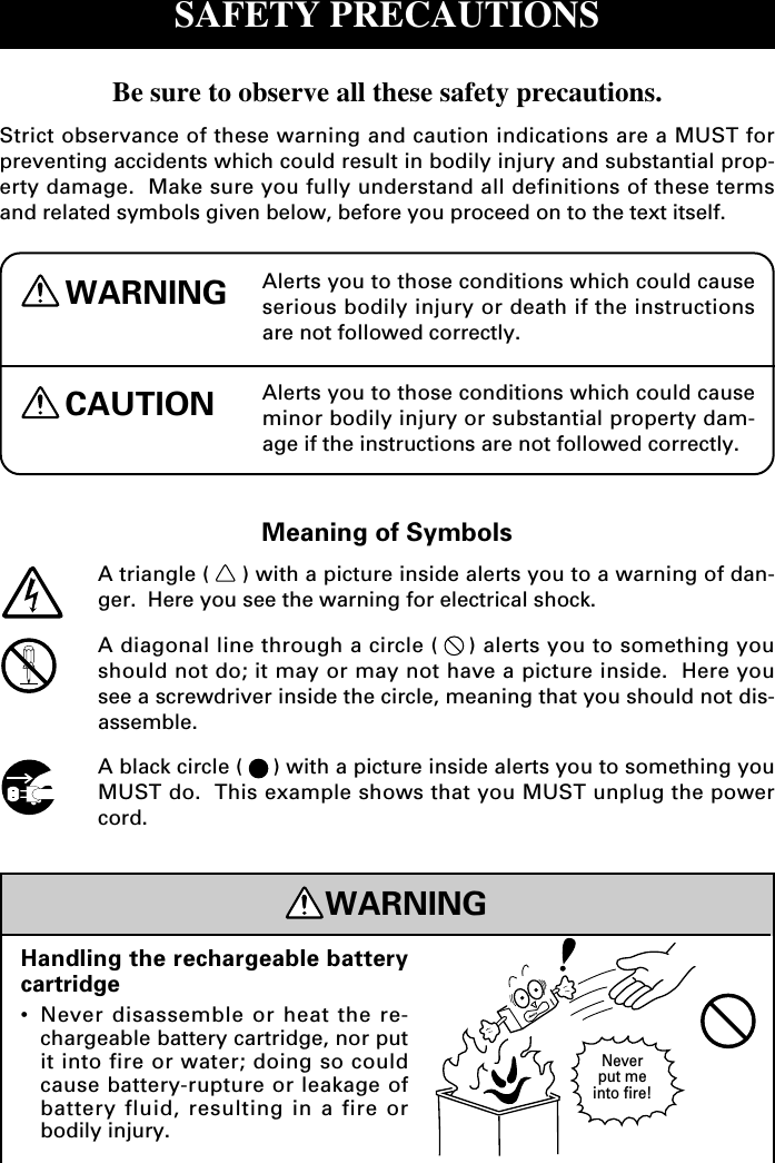 SAFETY PRECAUTIONSBe sure to observe all these safety precautions.Strict observance of these warning and caution indications are a MUST forpreventing accidents which could result in bodily injury and substantial prop-erty damage.  Make sure you fully understand all definitions of these termsand related symbols given below, before you proceed on to the text itself.Alerts you to those conditions which could causeserious bodily injury or death if the instructionsare not followed correctly.WARNINGCAUTION Alerts you to those conditions which could causeminor bodily injury or substantial property dam-age if the instructions are not followed correctly.Meaning of SymbolsA triangle ( ) with a picture inside alerts you to a warning of dan-ger.  Here you see the warning for electrical shock.A diagonal line through a circle ( ) alerts you to something youshould not do; it may or may not have a picture inside.  Here yousee a screwdriver inside the circle, meaning that you should not dis-assemble.A black circle ( ) with a picture inside alerts you to something youMUST do.  This example shows that you MUST unplug the powercord.WARNINGHandling the rechargeable batterycartridge•Never disassemble or heat the re-chargeable battery cartridge, nor putit into fire or water; doing so couldcause battery-rupture or leakage ofbattery fluid, resulting in a fire orbodily injury.Neverput meinto fire!