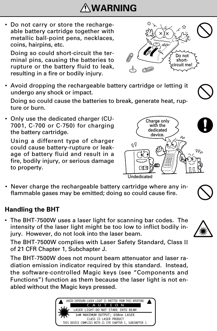 WARNINGDo notshort-circuit me!Charge onlywith thededicateddevice.Undedicated•Do not carry or store the recharge-able battery cartridge together withmetallic ball-point pens, necklaces,coins, hairpins, etc.Doing so could short-circuit the ter-minal pins, causing the batteries torupture or the battery fluid to leak,resulting in a fire or bodily injury.•Avoid dropping the rechargeable battery cartridge or letting itundergo any shock or impact.Doing so could cause the batteries to break, generate heat, rup-ture or burn.•Only use the dedicated charger (CU-7001, C-700 or C-750) for chargingthe battery cartridge.Using a different type of chargercould cause battery-rupture or leak-age of battery fluid and result in afire, bodily injury, or serious damageto property.•Never charge the rechargeable battery cartridge where any in-flammable gases may be emitted; doing so could cause fire.Handling the BHT•The BHT-7500W uses a laser light for scanning bar codes.  Theintensity of the laser light might be too low to inflict bodily in-jury.  However, do not look into the laser beam.The BHT-7500W complies with Laser Safety Standard, Class IIof 21 CFR Chapter 1, Subchapter J.The BHT-7500W does not mount beam attenuator and laser ra-diation emission indicator required by this standard.  Instead,the software-controlled Magic keys (see “Components andFunctions”) function as them because the laser light is not en-abled without the Magic keys pressed.AVOIDEXPOSURE-LASERLIGHTISEMITTEDFROMTHISAPERTURELASERLIGHT-DONOTSTAREINTOBEAM1mWMAXIMUMOUTPUT;650nmLASERCLASSIILASERPRODUCTTHISDEVICECOMPLIESWITH21CFRCHAPTER1,SUBCHAPTERJ.CAUTION