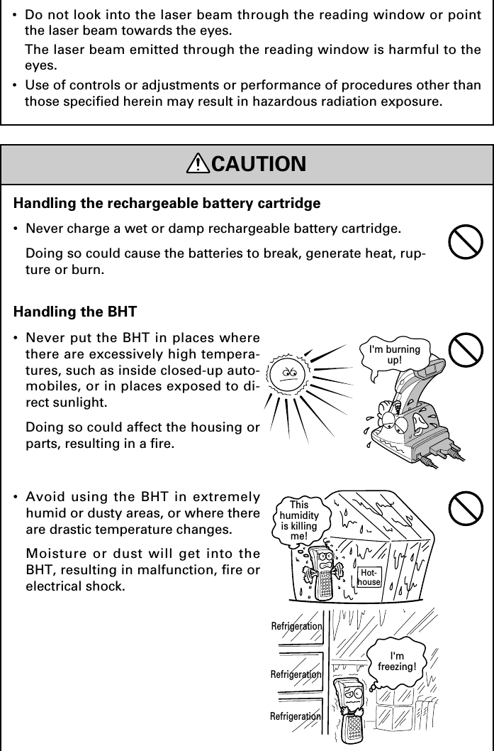 CAUTIONRefrigerationHot-houseThishumidityis killingme!RefrigerationRefrigerationI&apos;mfreezing!I&apos;m burningup!Handling the BHT•Never put the BHT in places wherethere are excessively high tempera-tures, such as inside closed-up auto-mobiles, or in places exposed to di-rect sunlight.Doing so could affect the housing orparts, resulting in a fire.•Avoid using the BHT in extremelyhumid or dusty areas, or where thereare drastic temperature changes.Moisture or dust will get into theBHT, resulting in malfunction, fire orelectrical shock.Handling the rechargeable battery cartridge•Never charge a wet or damp rechargeable battery cartridge.Doing so could cause the batteries to break, generate heat, rup-ture or burn.•Do not look into the laser beam through the reading window or pointthe laser beam towards the eyes.The laser beam emitted through the reading window is harmful to theeyes.•Use of controls or adjustments or performance of procedures other thanthose specified herein may result in hazardous radiation exposure.